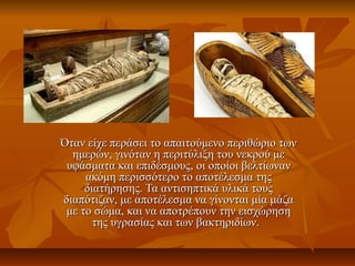 Όταν είχε περάσει το απαιτούμενο περιθώριο τωνΌταν είχε περάσει το απαιτούμενο περιθώριο των
ημερών, γινόταν η περιτύλιξη του νεκρού μεημερών, γινόταν η περιτύλιξη του νεκρού με
υφάσματα και επιδέσμουςυφάσματα και επιδέσμους,, οι οποίοι βελτίωνανοι οποίοι βελτίωναν
ακόμη περισσότερο το αποτέλεσμα τηςακόμη περισσότερο το αποτέλεσμα της
διατήρησης. Τα αντισηπτικά υλικά τουςδιατήρησης. Τα αντισηπτικά υλικά τους
διαπότιζαν, με αποτέλεσμα να γίνονται μία μάζαδιαπότιζαν, με αποτέλεσμα να γίνονται μία μάζα
με το σώμα, και να αποτρέπουν την εισχώρησημε το σώμα, και να αποτρέπουν την εισχώρηση
της υγρασίας και των βακτηριδίων.της υγρασίας και των βακτηριδίων.
 
