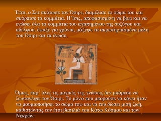 Έτσι, ο Σετ σκότωσε τον Όσιρι, διαμέλισε το σώμα του καιΈτσι, ο Σετ σκότωσε τον Όσιρι, διαμέλισε το σώμα του και
σκόρπισε τα κομμάτια. Η Ίσις, αποφασισμένη να βρει και νασκόρπισε τα κομμάτια. Η Ίσις, αποφασισμένη να βρει και να
ενώσει όλα τα κομμάτια του αγαπημένου της συζύγου καιενώσει όλα τα κομμάτια του αγαπημένου της συζύγου και
αδελφού, έψαξε για χρόνια, μάζεψε τα ακρωτηριασμένα μέληαδελφού, έψαξε για χρόνια, μάζεψε τα ακρωτηριασμένα μέλη
του Όσιρι και τα ένωσε.του Όσιρι και τα ένωσε.
Όμως, παρ’ όλες τις μαγικές της γνώσεις δεν μπόρεσε ναΌμως, παρ’ όλες τις μαγικές της γνώσεις δεν μπόρεσε να
ζωντανέψει τον Όσιρι. Το μόνο που μπορούσε να κάνει ήτανζωντανέψει τον Όσιρι. Το μόνο που μπορούσε να κάνει ήταν
να μουμιοποιήσει το σώμα του και να του δώσει μισή ζωή,να μουμιοποιήσει το σώμα του και να του δώσει μισή ζωή,
καθιστώντας τον έτσι βασιλιά του Κάτω Κόσμου και τωνκαθιστώντας τον έτσι βασιλιά του Κάτω Κόσμου και των
Νεκρών.Νεκρών.
 