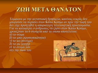 ΖΩΗ ΜΕΤΑ ΘΑΝΑΤΟΝΖΩΗ ΜΕΤΑ ΘΑΝΑΤΟΝ
Σύμφωνα με την αιγυπτιακή θρησκεία, κανένας νεκρός δενΣύμφωνα με την αιγυπτιακή θρησκεία, κανένας νεκρός δεν
μπορούσε να περάσει στον Κάτω Κόσμο αν πριν την ταφή τουμπορούσε να περάσει στον Κάτω Κόσμο αν πριν την ταφή του
δεν είχε προηγηθεί η απαραίτητη τελετουργική προετοιμασία.δεν είχε προηγηθεί η απαραίτητη τελετουργική προετοιμασία.
Για να καταφέρει ο άνθρωπος να ζήσει στον Κάτω Κόσμο,Για να καταφέρει ο άνθρωπος να ζήσει στον Κάτω Κόσμο,
χρειαζόταν τα 6 στοιχεία από τα οποία αποτελείται:χρειαζόταν τα 6 στοιχεία από τα οποία αποτελείται:
α) το σώμαα) το σώμα
β) το μπα (προσωπικότητα)β) το μπα (προσωπικότητα)
γ) το κα (πνεύμα)γ) το κα (πνεύμα)
δ) το ακ (ψυχή)δ) το ακ (ψυχή)
ε) το όνομά τουε) το όνομά του
στ) την σκιά τουστ) την σκιά του
 