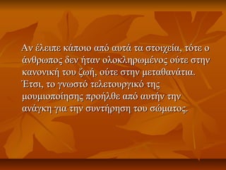 Αν έλειπε κάποιο από αυτά τα στοιχεία, τότε οΑν έλειπε κάποιο από αυτά τα στοιχεία, τότε ο
άνθρωπος δεν ήταν ολοκληρωμένος ούτε στηνάνθρωπος δεν ήταν ολοκληρωμένος ούτε στην
κανονική του ζωή, ούτε στην μεταθανάτια.κανονική του ζωή, ούτε στην μεταθανάτια.
Έτσι, το γνωστό τελετουργικό τηςΈτσι, το γνωστό τελετουργικό της
μουμιοποίησης προήλθε από αυτήν τηνμουμιοποίησης προήλθε από αυτήν την
ανάγκη για την συντήρηση του σώματος.ανάγκη για την συντήρηση του σώματος.
 