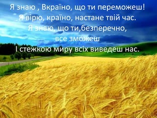 Я знаю , Вкраїно, що ти переможеш!
Я вірю, країно, настане твій час.
Я знаю, що ти,безперечно,
все зможеш
І стежкою миру всіх виведеш нас.
 