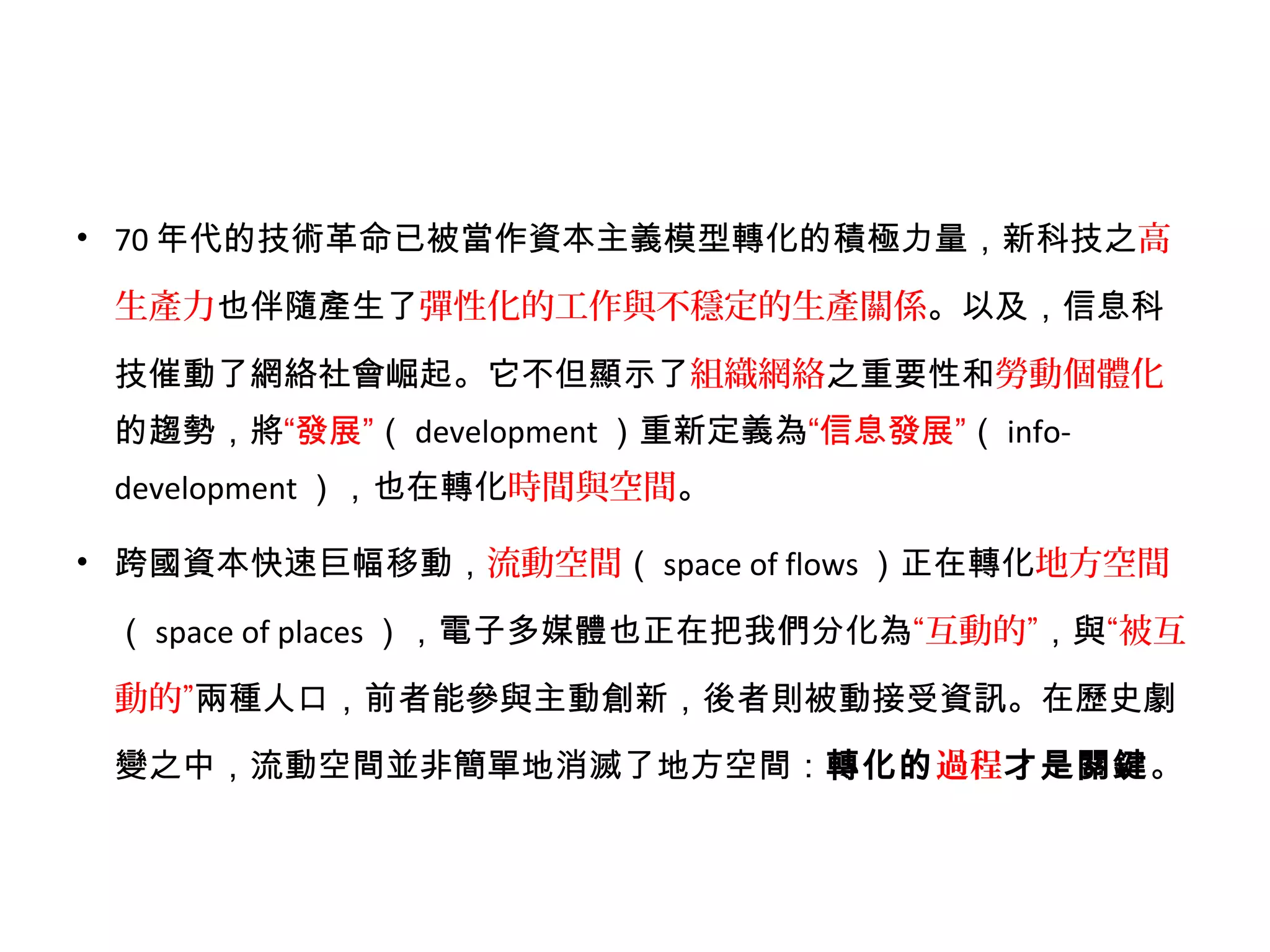 • 70 年代的技術革命已被當作資本主義模型轉化的積極力量，新科技之高
生產力也伴隨產生了彈性化的工作與不穩定的生產關係。以及，信息科
技催動了網絡社會崛起。它不但顯示了組織網絡之重要性和勞動個體化
的趨勢，將“發展”（ development ）重新定義為“信息發展”（ info-
development ），也在轉化時間與空間。
• 跨國資本快速巨幅移動，流動空間（ space of flows ）正在轉化地方空間
（ space of places ），電子多媒體也正在把我們分化為“互動的”，與“被互
動的”兩種人口，前者能參與主動創新，後者則被動接受資訊。在歷史劇
變之中，流動空間並非簡單地消滅了地方空間：轉化的過程才是關鍵。
 