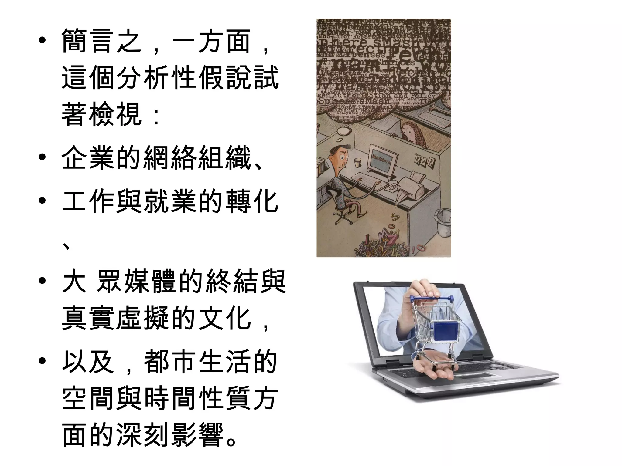 • 簡言之，一方面，
這個分析性假說試
著檢視：
• 企業的網絡組織、
• 工作與就業的轉化
、
• 大 眾媒體的終結與
真實虛擬的文化，
• 以及，都市生活的
空間與時間性質方
面的深刻影響。
 