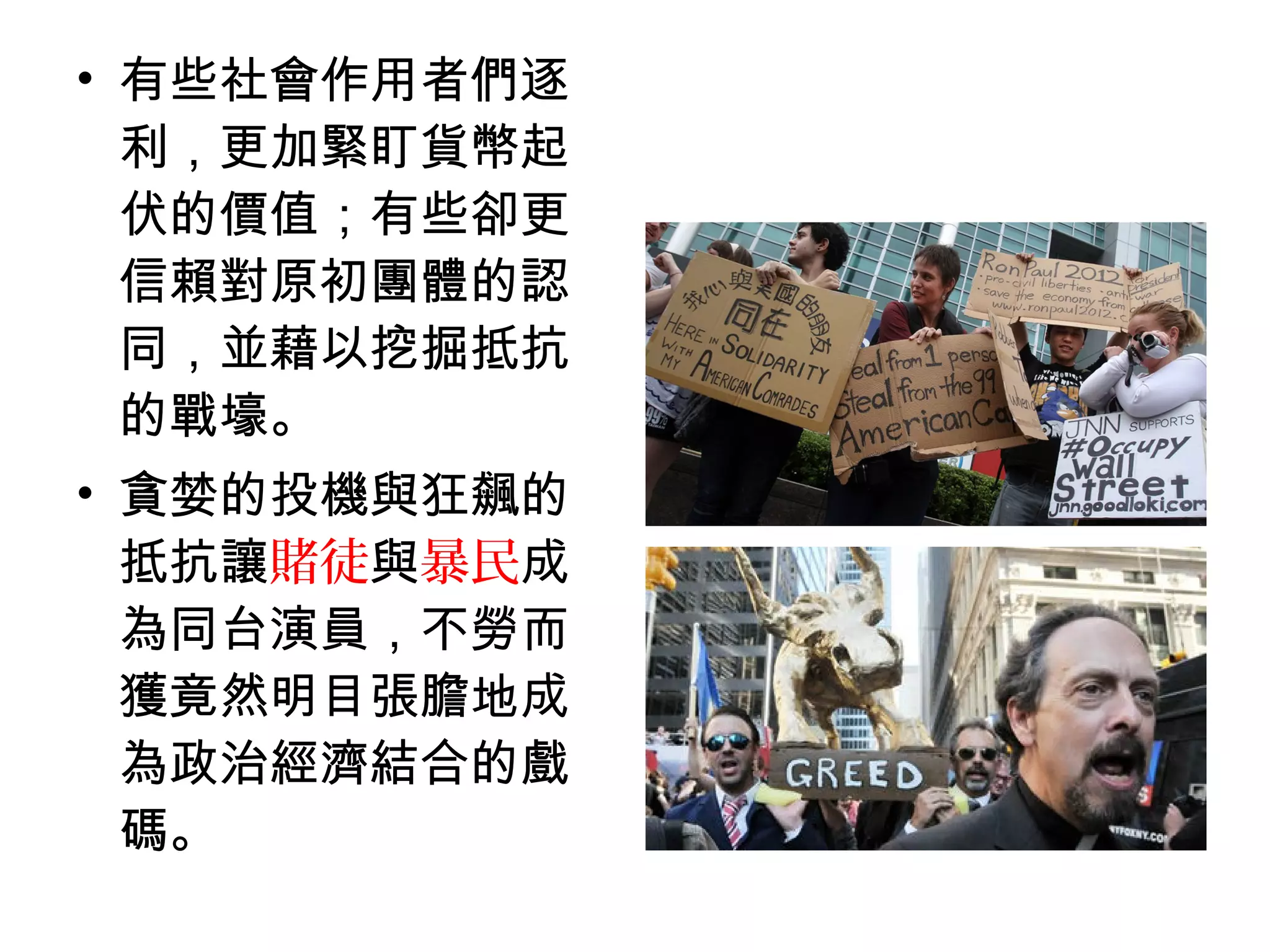 • 有些社會作用者們逐
利，更加緊盯貨幣起
伏的價值；有些卻更
信賴對原初團體的認
同，並藉以挖掘抵抗
的戰壕。
• 貪婪的投機與狂飆的
抵抗讓賭徒與暴民成
為同台演員，不勞而
獲竟然明目張膽地成
為政治經濟結合的戲
碼。
 