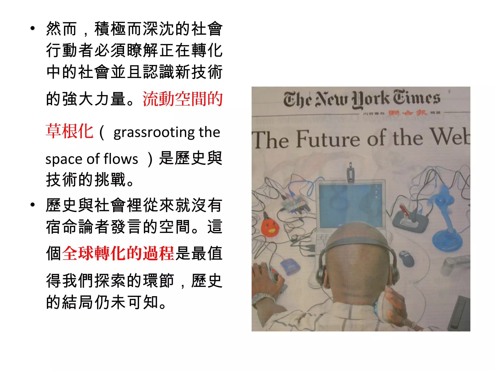 • 然而，積極而深沈的社會
行動者必須瞭解正在轉化
中的社會並且認識新技術
的強大力量。流動空間的
草根化（ grassrooting the
space of flows ）是歷史與
技術的挑戰。
• 歷史與社會裡從來就沒有
宿命論者發言的空間。這
個全球轉化的過程是最值
得我們探索的環節，歷史
的結局仍未可知。
 