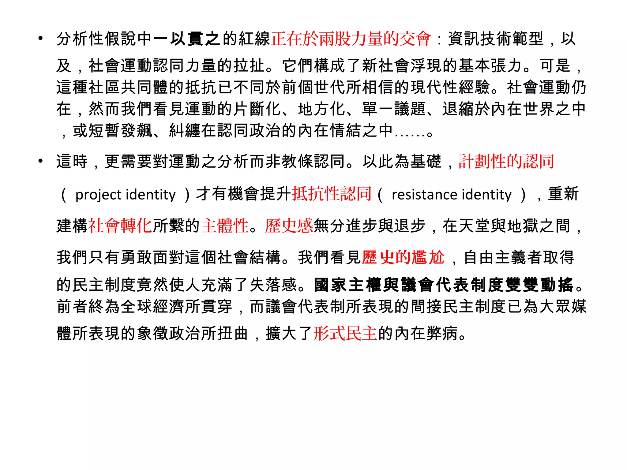 • 分析性假說中一以貫之的紅線正在於兩股力量的交會：資訊技術範型，以
及，社會運動認同力量的拉扯。它們構成了新社會浮現的基本張力。可是，
這種社區共同體的抵抗已不同於前個世代所相信的現代性經驗。社會運動仍
在，然而我們看見運動的片斷化、地方化、單一議題、退縮於內在世界之中
，或短暫發飆、糾纏在認同政治的內在情結之中……。
• 這時，更需要對運動之分析而非教條認同。以此為基礎，計劃性的認同
（ project identity ）才有機會提升抵抗性認同（ resistance identity ），重新
建構社會轉化所繫的主體性。歷史感無分進步與退步，在天堂與地獄之間，
我們只有勇敢面對這個社會結構。我們看見 史的歷 尷尬，自由主義者取得
的民主制度竟然使人充滿了失落感。國家主權與議會代表制度雙雙動搖。
前者終為全球經濟所貫穿，而議會代表制所表現的間接民主制度已為大眾媒
體所表現的象徵政治所扭曲，擴大了形式民主的內在弊病。
 