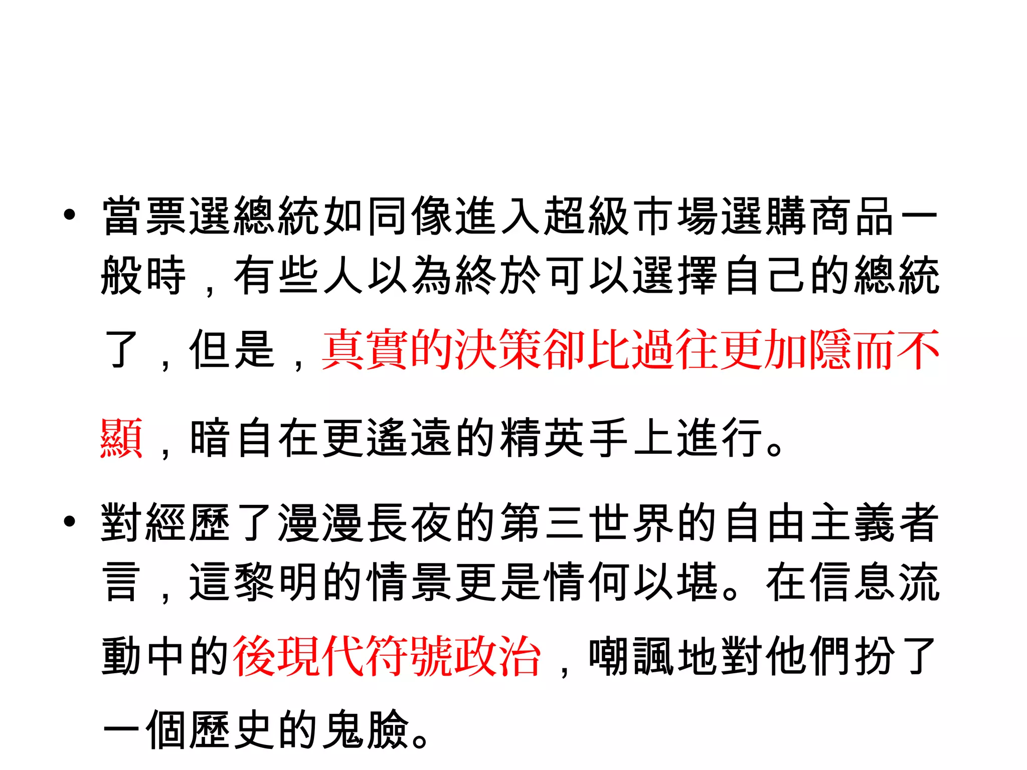 • 當票選總統如同像進入超級市場選購商品一
般時，有些人以為終於可以選擇自己的總統
了，但是，真實的決策卻比過往更加隱而不
顯，暗自在更遙遠的精英手上進行。
• 對經歷了漫漫長夜的第三世界的自由主義者
言，這黎明的情景更是情何以堪。在信息流
動中的後現代符號政治，嘲諷地對他們扮了
一個歷史的鬼臉。
 