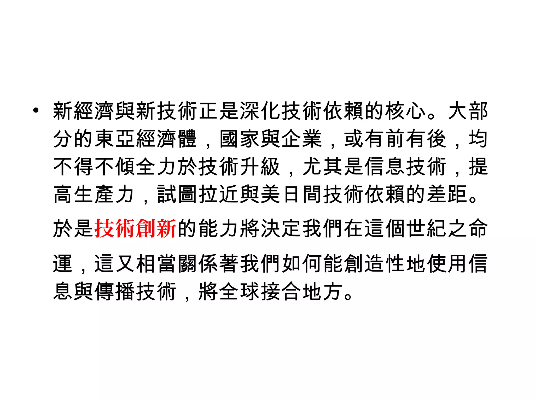 • 新經濟與新技術正是深化技術依賴的核心。大部
分的東亞經濟體，國家與企業，或有前有後，均
不得不傾全力於技術升級，尤其是信息技術，提
高生產力，試圖拉近與美日間技術依賴的差距。
於是技術創新的能力將決定我們在這個世紀之命
運，這又相當關係著我們如何能創造性地使用信
息與傳播技術，將全球接合地方。
 