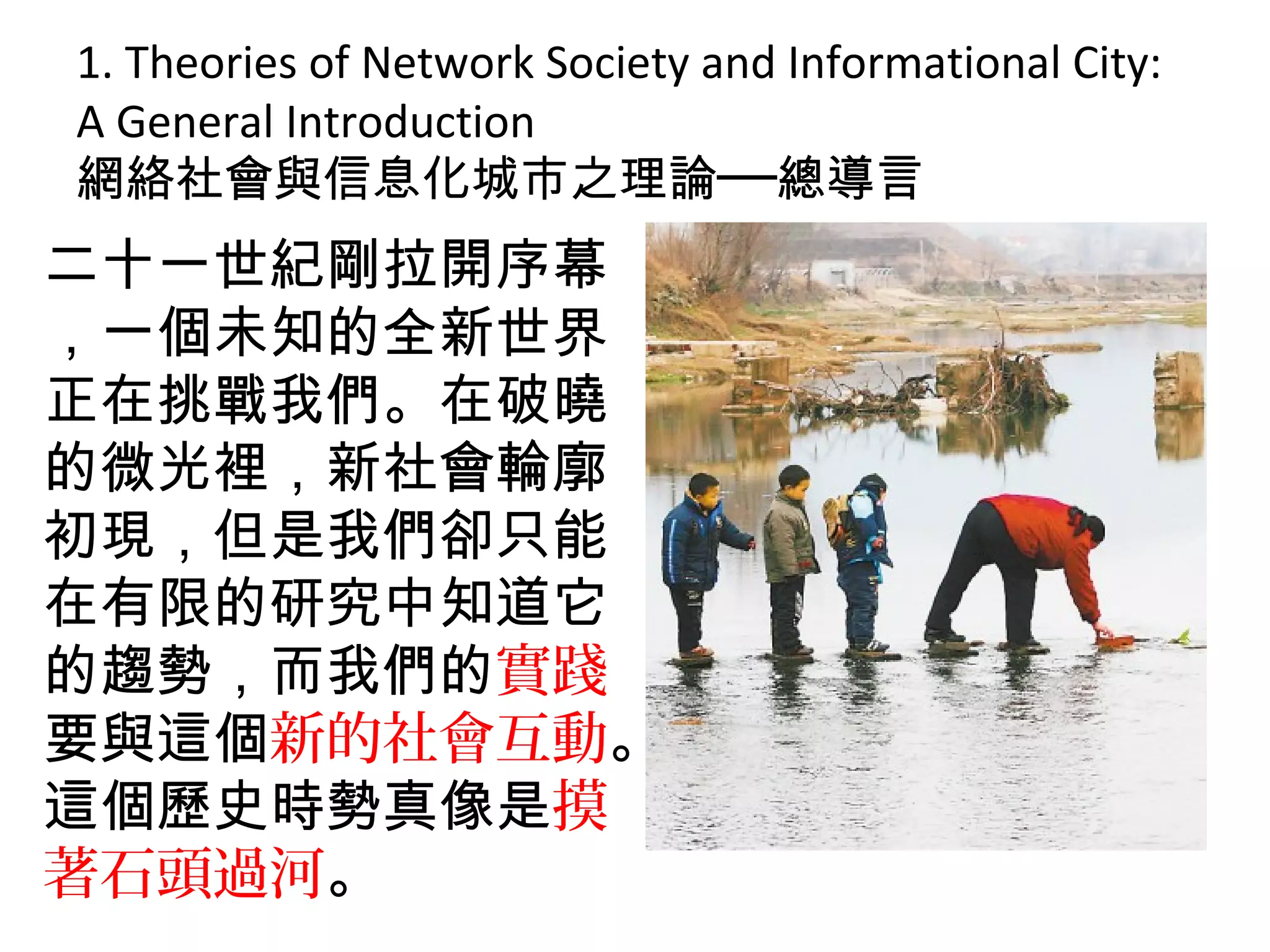 1. Theories of Network Society and Informational City:
A General Introduction
網絡社會與信息化城市之理論──總導言
二十一世紀剛拉開序幕
，一個未知的全新世界
正在挑戰我們。在破曉
的微光裡，新社會輪廓
初現，但是我們卻只能
在有限的研究中知道它
的趨勢，而我們的實踐
要與這個新的社會互動。
這個歷史時勢真像是摸
著石頭過河。
 