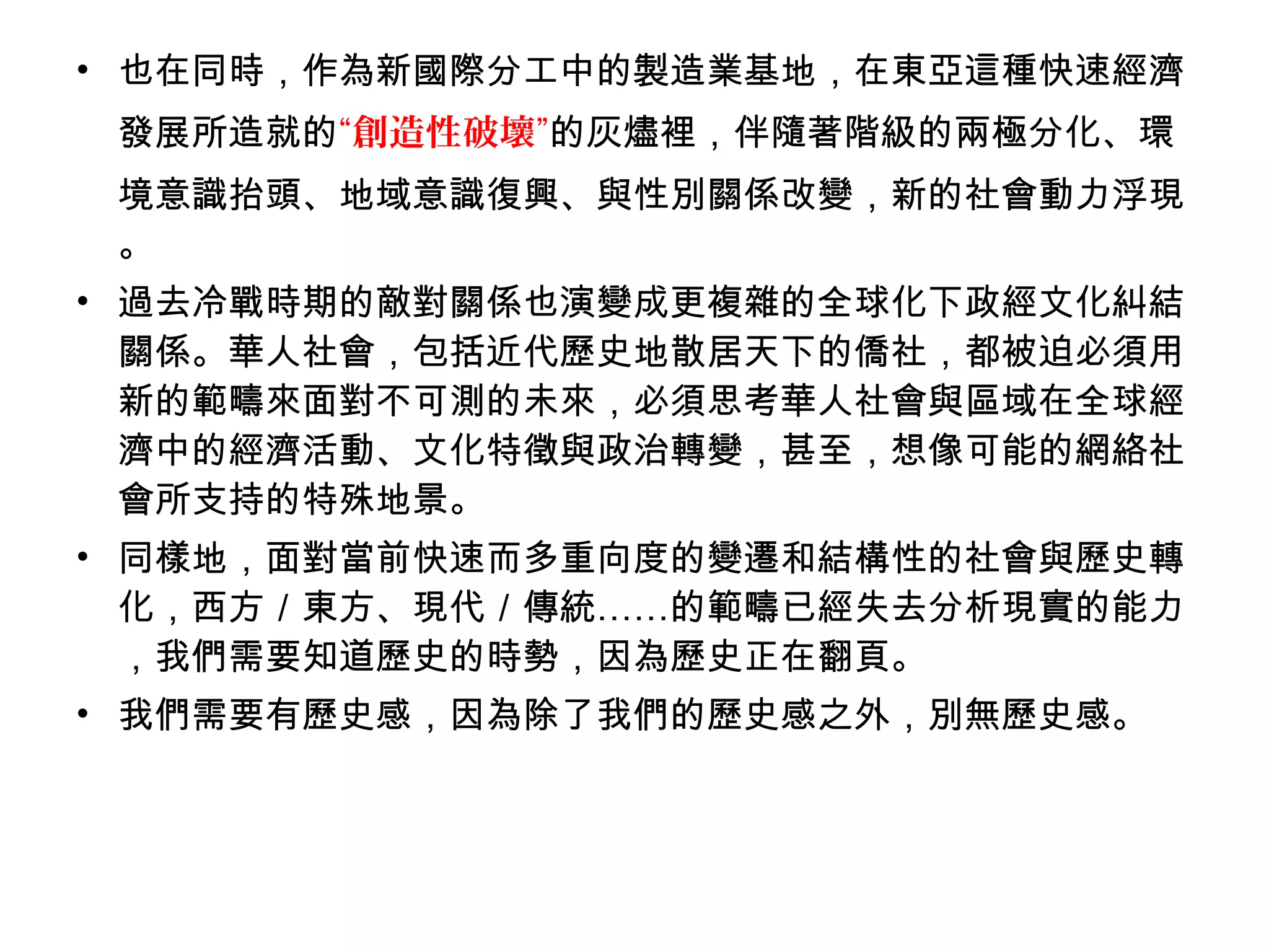 • 也在同時，作為新國際分工中的製造業基地，在東亞這種快速經濟
發展所造就的“創造性破壞”的灰燼裡，伴隨著階級的兩極分化、環
境意識抬頭、地域意識復興、與性別關係改變，新的社會動力浮現
。
• 過去冷戰時期的敵對關係也演變成更複雜的全球化下政經文化糾結
關係。華人社會，包括近代歷史地散居天下的僑社，都被迫必須用
新的範疇來面對不可測的未來，必須思考華人社會與區域在全球經
濟中的經濟活動、文化特徵與政治轉變，甚至，想像可能的網絡社
會所支持的特殊地景。
• 同樣地，面對當前快速而多重向度的變遷和結構性的社會與歷史轉
化，西方／東方、現代／傳統……的範疇已經失去分析現實的能力
，我們需要知道歷史的時勢，因為歷史正在翻頁。
• 我們需要有歷史感，因為除了我們的歷史感之外，別無歷史感。
 
