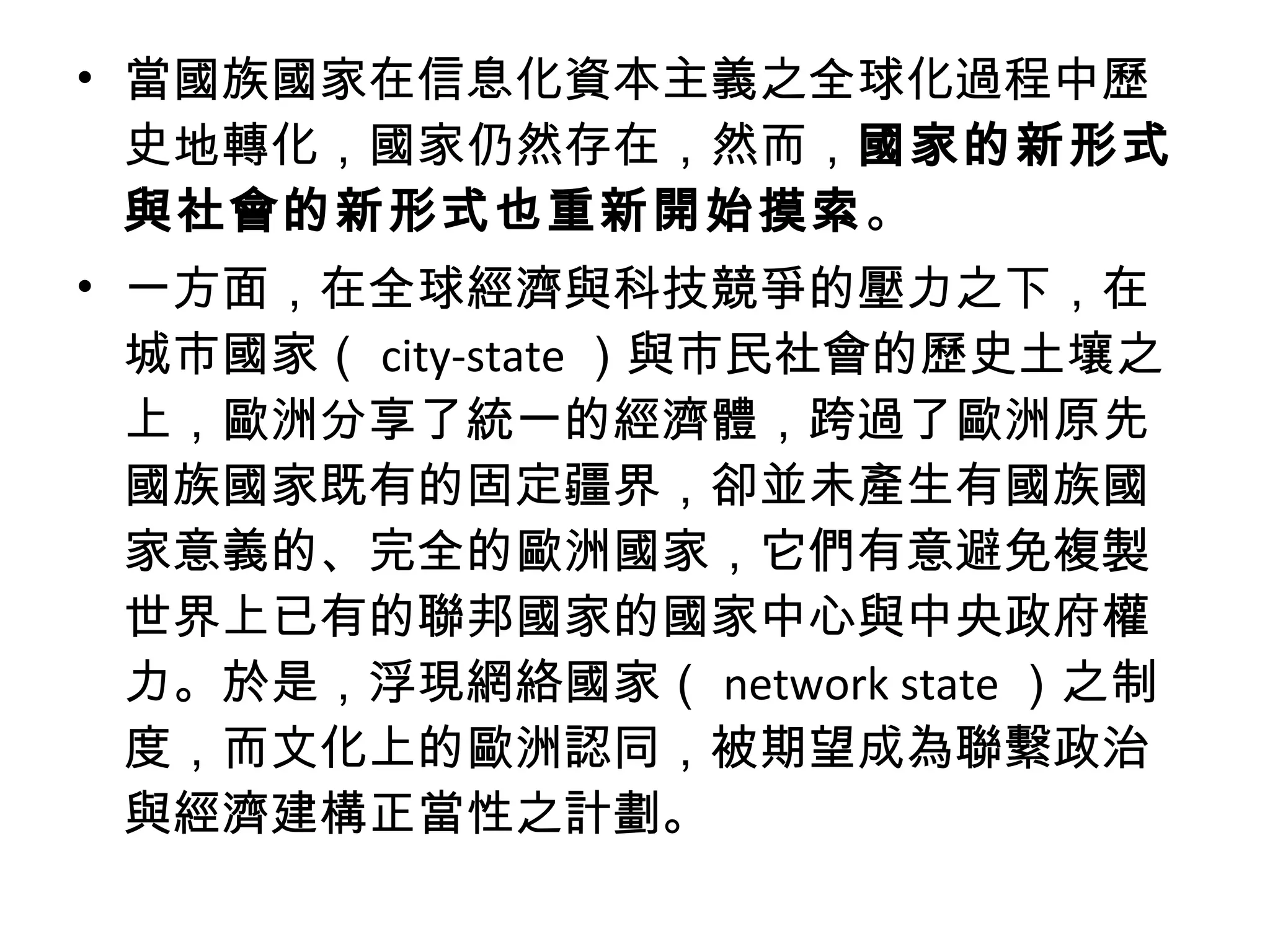 • 當國族國家在信息化資本主義之全球化過程中歷
史地轉化，國家仍然存在，然而，國家的新形式
與社會的新形式也重新開始摸索。
• 一方面，在全球經濟與科技競爭的壓力之下，在
城市國家（ city-state ）與市民社會的歷史土壤之
上，歐洲分享了統一的經濟體，跨過了歐洲原先
國族國家既有的固定疆界，卻並未產生有國族國
家意義的、完全的歐洲國家，它們有意避免複製
世界上已有的聯邦國家的國家中心與中央政府權
力。於是，浮現網絡國家（ network state ）之制
度，而文化上的歐洲認同，被期望成為聯繫政治
與經濟建構正當性之計劃。
 