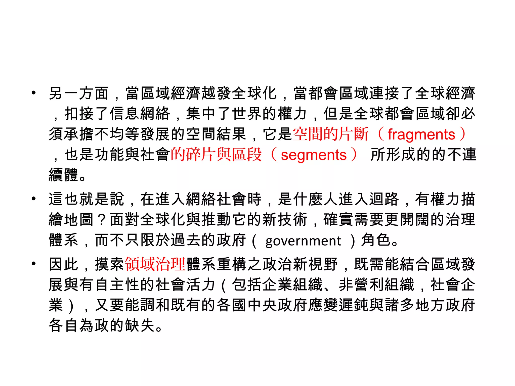 • 另一方面，當區域經濟越發全球化，當都會區域連接了全球經濟
，扣接了信息網絡，集中了世界的權力，但是全球都會區域卻必
須承擔不均等發展的空間結果，它是空間的片斷（ fragments ）
，也是功能與社會的碎片與區段（ segments ） 所形成的的不連
續體。
• 這也就是說，在進入網絡社會時，是什麼人進入迴路，有權力描
繪地圖？面對全球化與推動它的新技術，確實需要更開闊的治理
體系，而不只限於過去的政府（ government ）角色。
• 因此，摸索領域治理體系重構之政治新視野，既需能結合區域發
展與有自主性的社會活力（包括企業組織、非營利組織，社會企
業），又要能調和既有的各國中央政府應變遲鈍與諸多地方政府
各自為政的缺失。
 
