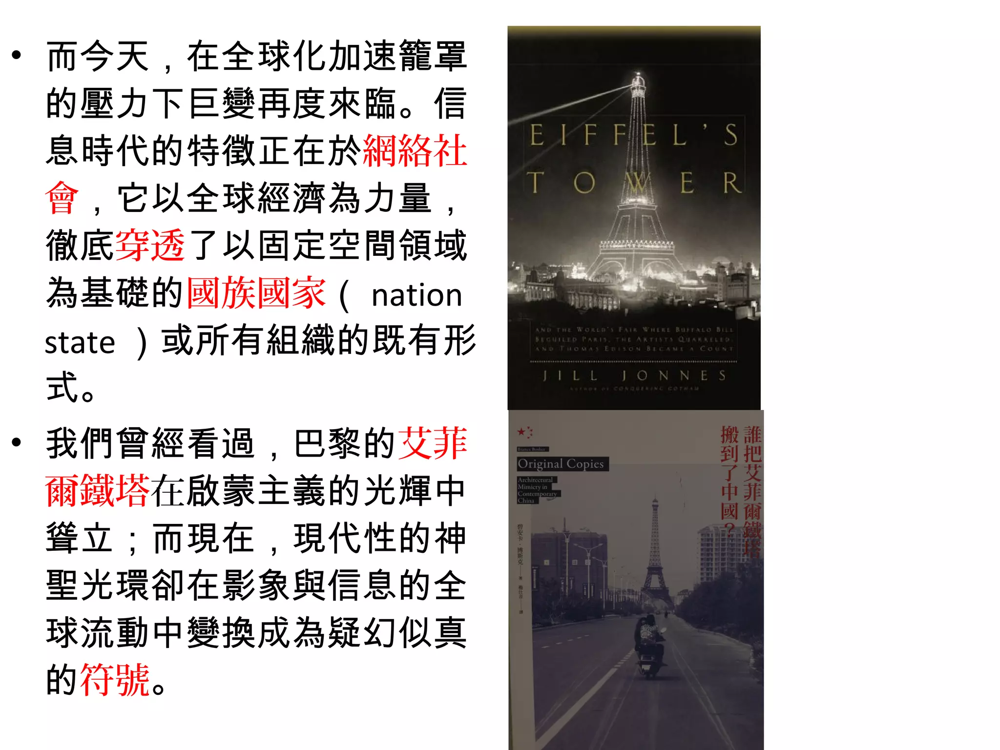 • 而今天，在全球化加速籠罩
的壓力下巨變再度來臨。信
息時代的特徵正在於網絡社
會，它以全球經濟為力量，
徹底穿透了以固定空間領域
為基礎的國族國家（ nation
state ）或所有組織的既有形
式。
• 我們曾經看過，巴黎的艾菲
爾鐵塔在啟蒙主義的光輝中
聳立；而現在，現代性的神
聖光環卻在影象與信息的全
球流動中變換成為疑幻似真
的符號。
 