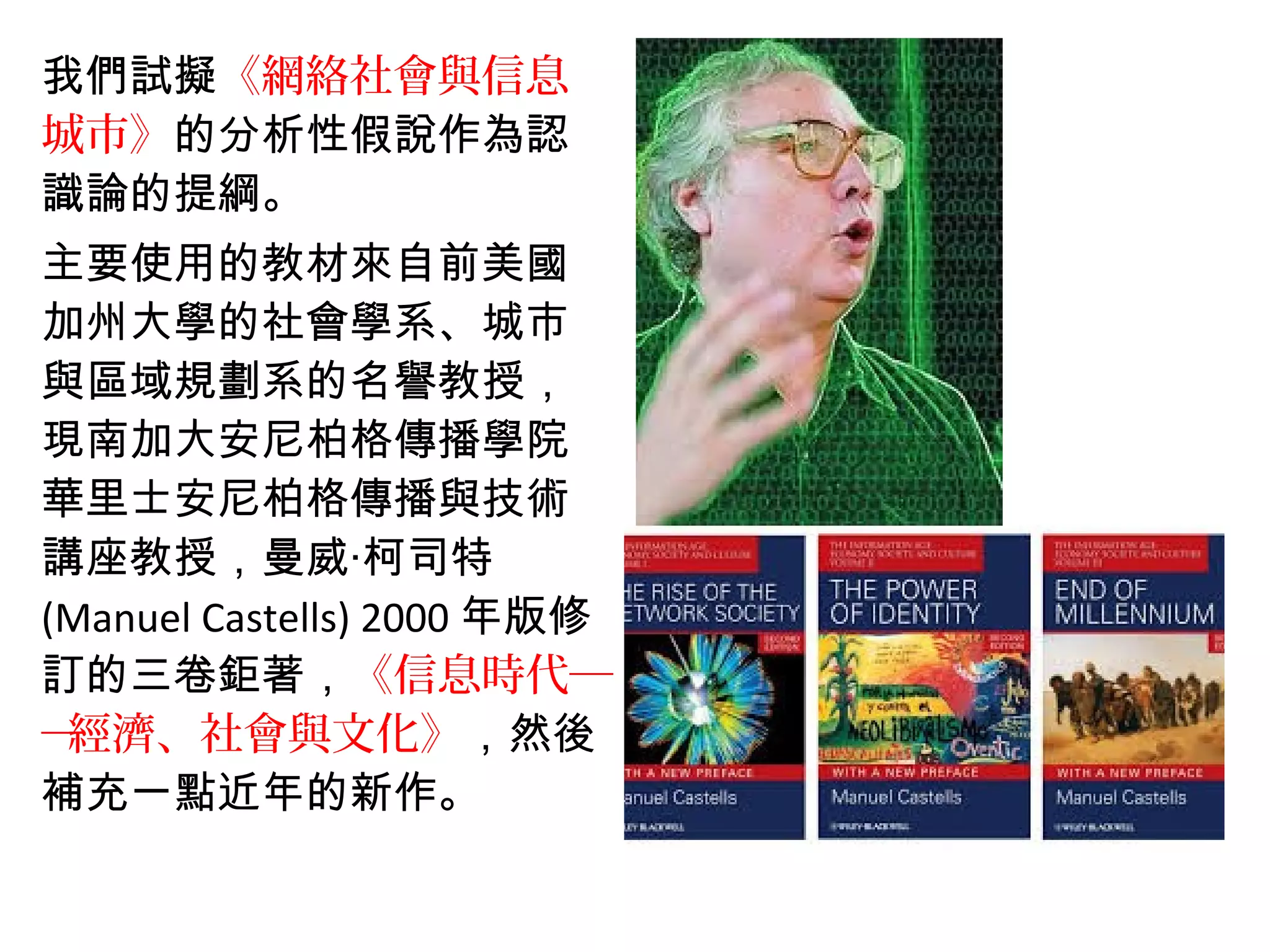 我們試擬《網絡社會與信息
城市》的分析性假說作為認
識論的提綱。
主要使用的教材來自前美國
加州大學的社會學系、城市
與區域規劃系的名譽教授，
現南加大安尼柏格傳播學院
華里士安尼柏格傳播與技術
講座教授，曼威‧柯司特
(Manuel Castells) 2000 年版修
訂的三卷鉅著，《信息時代─
─經濟、社會與文化》，然後
補充一點近年的新作。
 