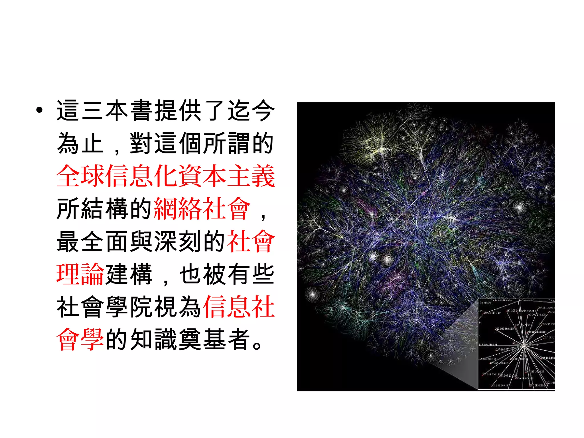 • 這三本書提供了迄今
為止，對這個所謂的
全球信息化資本主義
所結構的網絡社會，
最全面與深刻的社會
理論建構，也被有些
社會學院視為信息社
會學的知識奠基者。
 