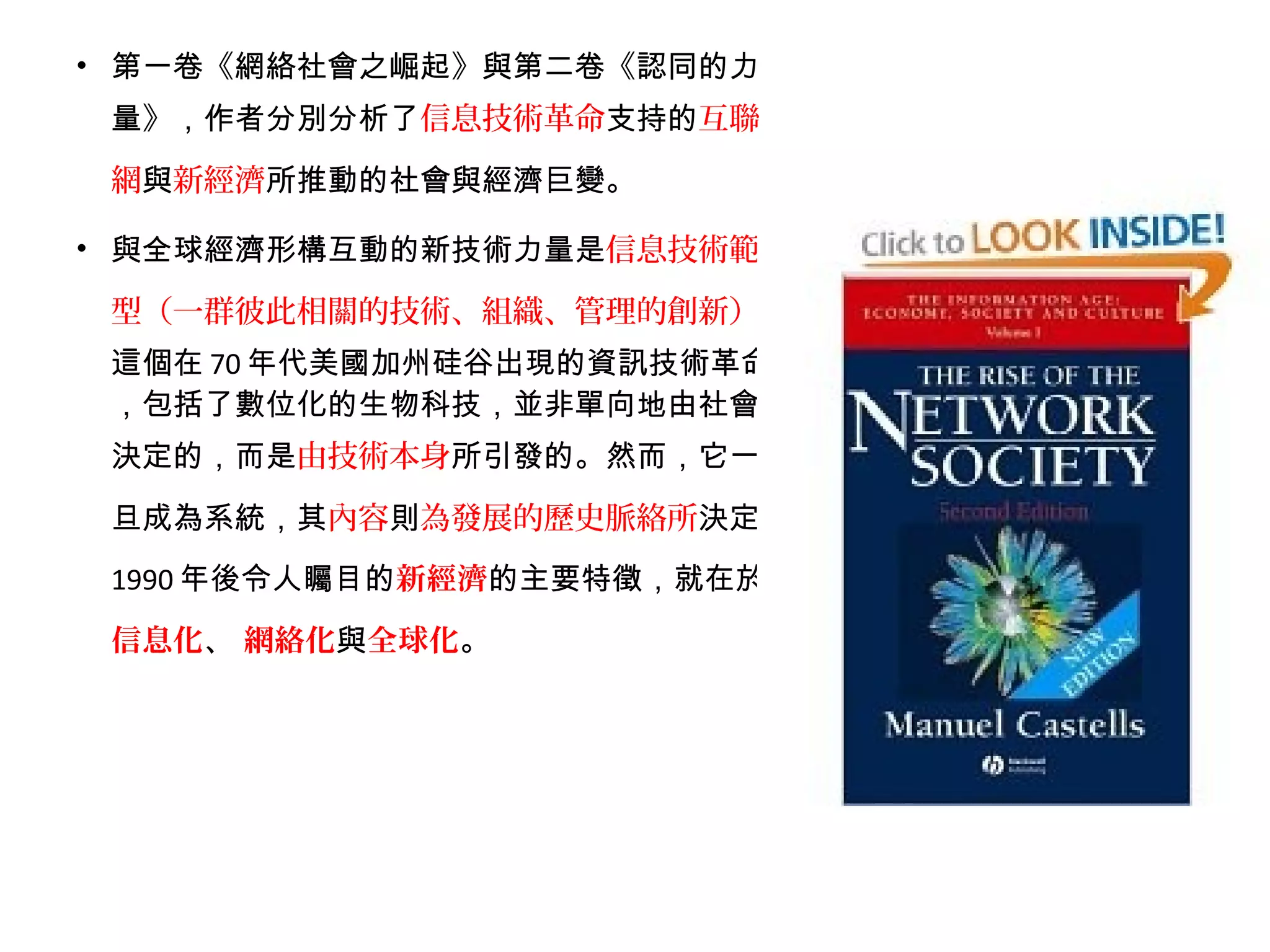• 第一卷《網絡社會之崛起》與第二卷《認同的力
量》，作者分別分析了信息技術革命支持的互聯
網與新經濟所推動的社會與經濟巨變。
• 與全球經濟形構互動的新技術力量是信息技術範
型（一群彼此相關的技術、組織、管理的創新）。
這個在 70 年代美國加州硅谷出現的資訊技術革命
，包括了數位化的生物科技，並非單向地由社會
決定的，而是由技術本身所引發的。然而，它一
旦成為系統，其內容則為發展的歷史脈絡所決定。
1990 年後令人矚目的新經濟的主要特徵，就在於
信息化、 網絡化與全球化。
 