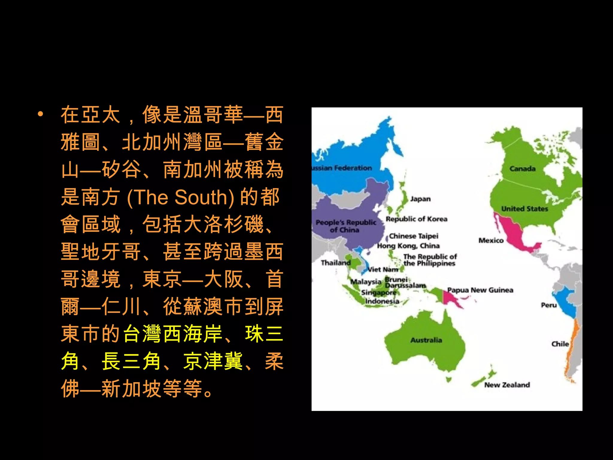 • 在亞太，像是溫哥華—西
雅圖、北加州灣區—舊金
山—矽谷、南加州被稱為
是南方 (The South) 的都
會區域，包括大洛杉磯、
聖地牙哥、甚至跨過墨西
哥邊境，東京—大阪、首
爾—仁川、從蘇澳市到屏
東市的台灣西海岸、珠三
角、長三角、京津冀、柔
佛—新加坡等等。
 