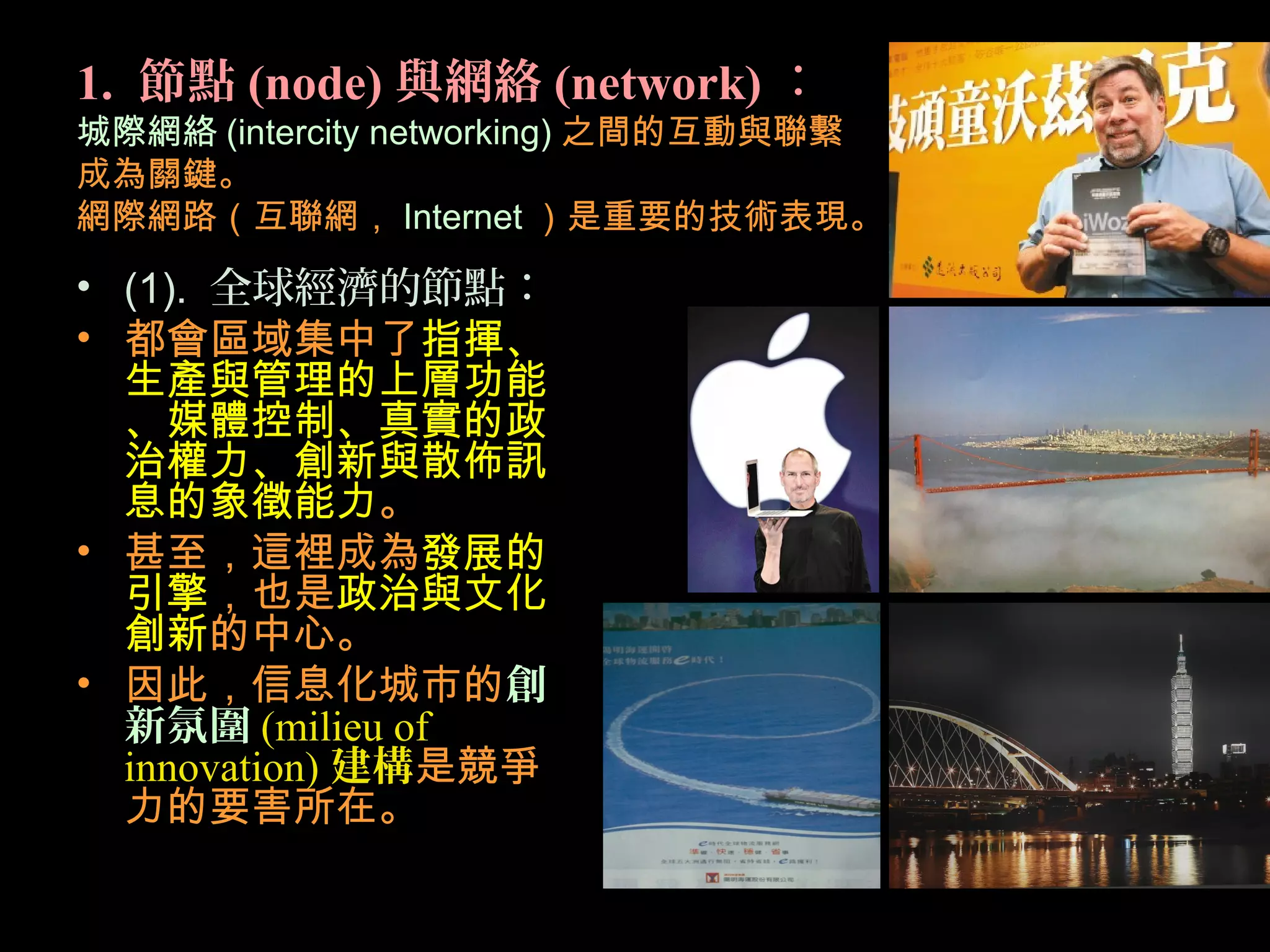 1. 節點 (node) 與網絡 (network) ：
城際網絡 (intercity networking) 之間的互動與聯繫
成為關鍵。
網際網路（互聯網， Internet ）是重要的技術表現。
• (1). 全球經濟的節點：
• 都會區域集中了指揮、
生產與管理的上層功能
、媒體控制、真實的政
治權力、創新與散佈訊
息的象徵能力。
• 甚至，這裡成為發展的
引擎，也是政治與文化
創新的中心。
• 因此，信息化城市的創
新氛圍 (milieu of
innovation) 建構是競爭
力的要害所在。
 