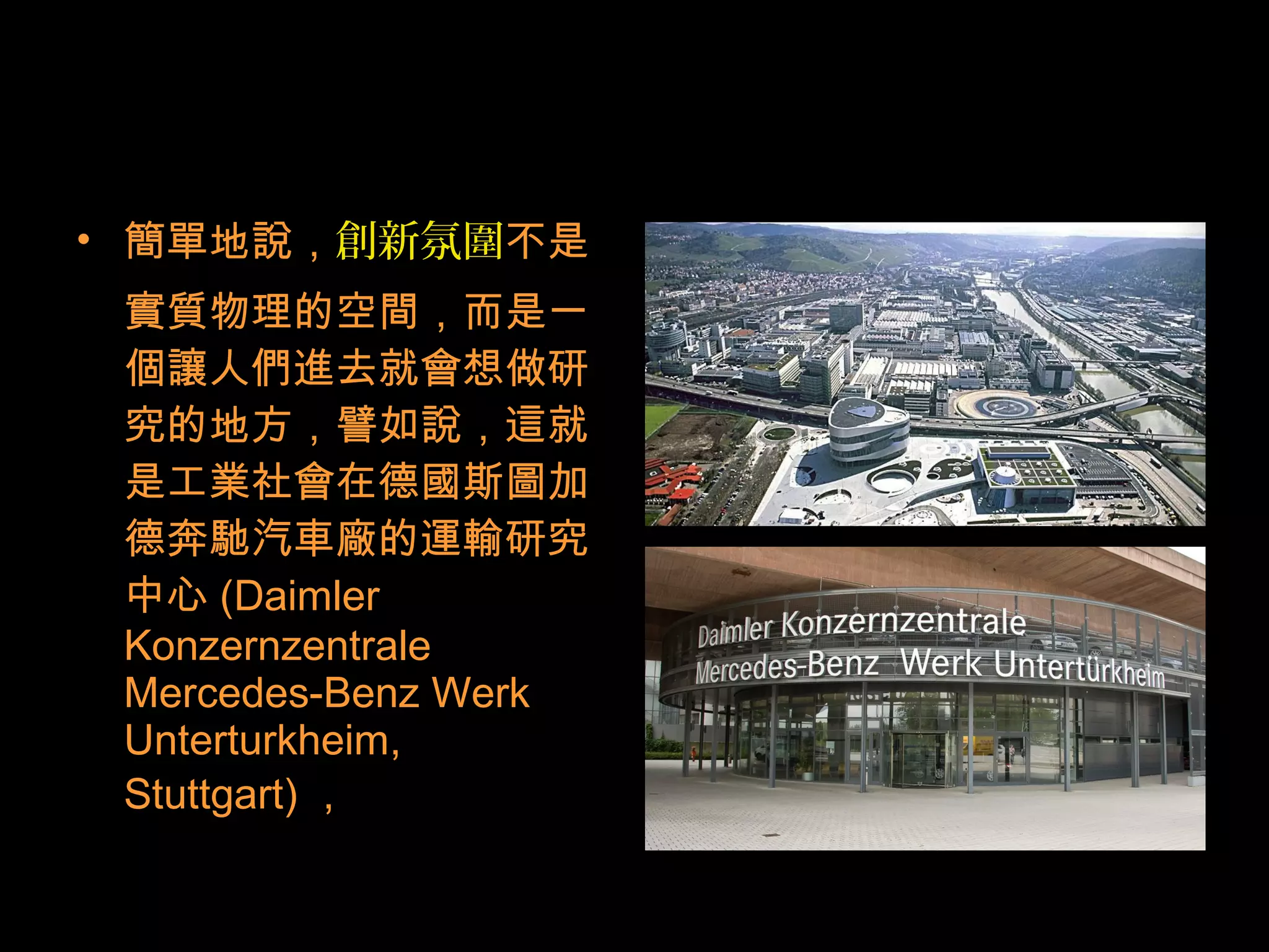 • 簡單地說，創新氛圍不是
實質物理的空間，而是一
個讓人們進去就會想做研
究的地方，譬如說，這就
是工業社會在德國斯圖加
德奔馳汽車廠的運輸研究
中心 (Daimler
Konzernzentrale
Mercedes-Benz Werk
Unterturkheim,
Stuttgart) ，
 