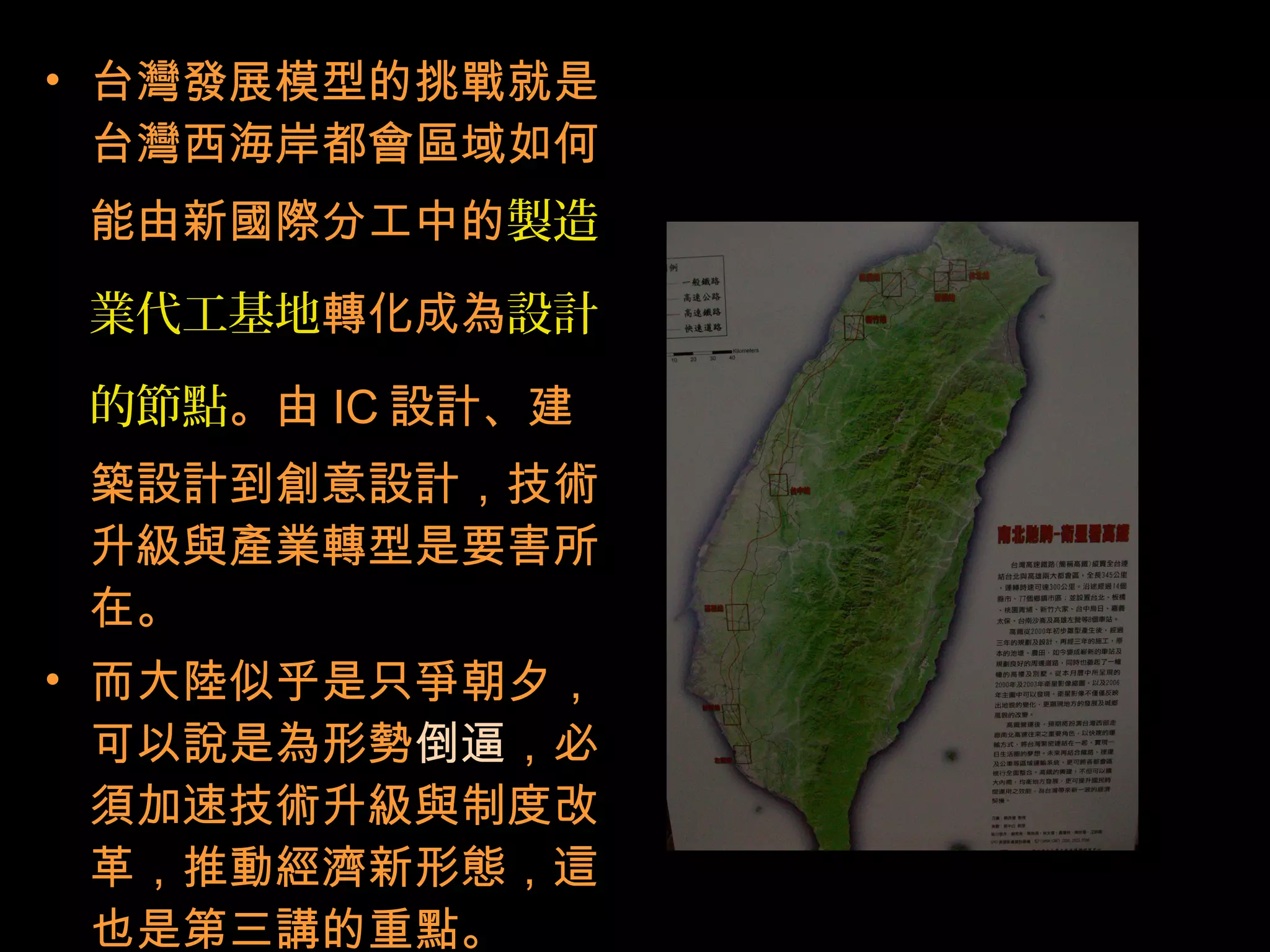 • 台灣發展模型的挑戰就是
台灣西海岸都會區域如何
能由新國際分工中的製造
業代工基地轉化成為設計
的節點。由 IC 設計、建
築設計到創意設計，技術
升級與產業轉型是要害所
在。
• 而大陸似乎是只爭朝夕，
可以說是為形勢倒逼，必
須加速技術升級與制度改
革，推動經濟新形態，這
也是第三講的重點。
 