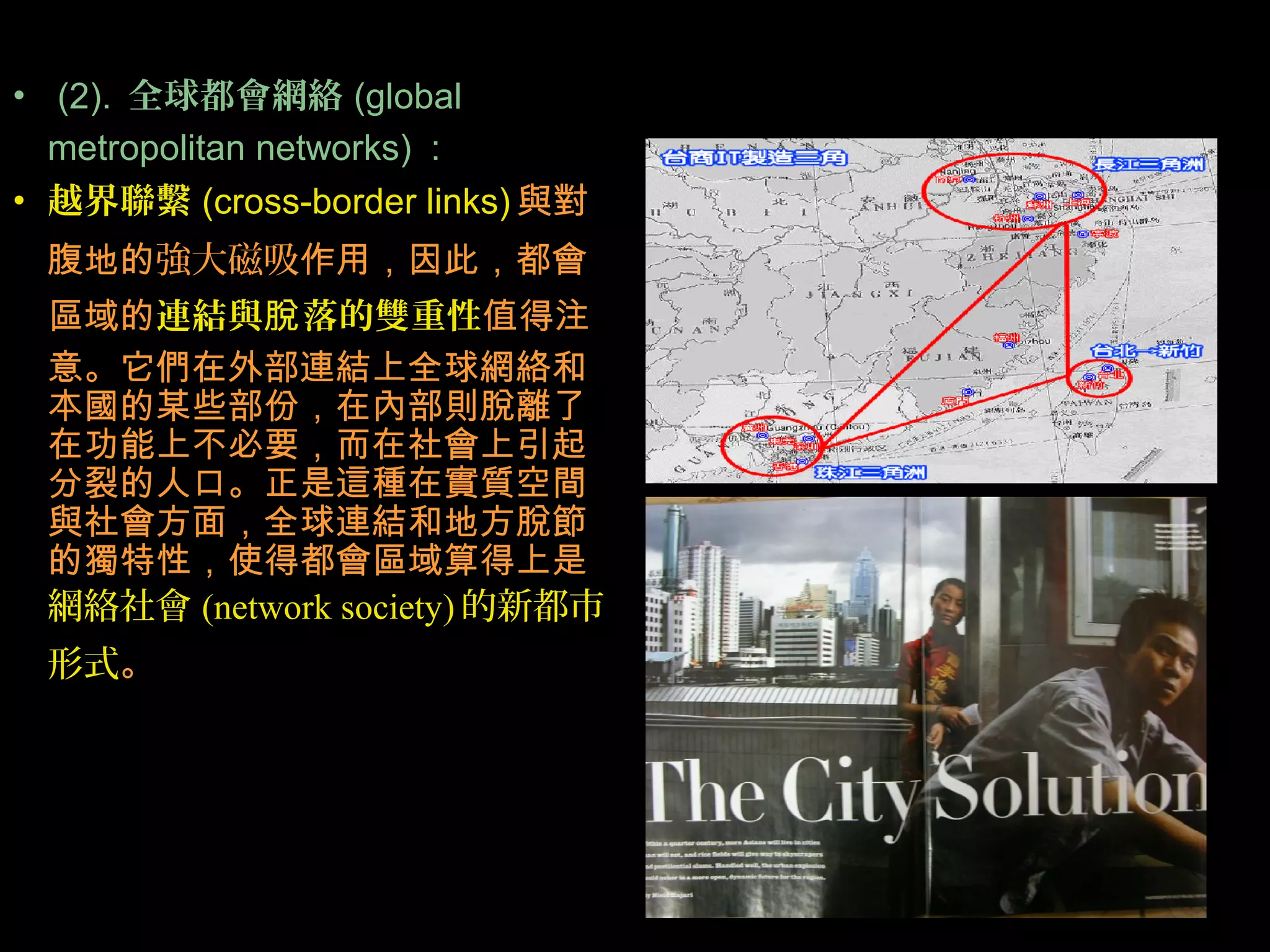 • (2). 全球都會網絡 (global
metropolitan networks) ：
• 越界聯繫 (cross-border links) 與對
腹地的強大磁吸作用，因此，都會
區域的連結與 落的雙重性脫 值得注
意。它們在外部連結上全球網絡和
本國的某些部份，在內部則脫離了
在功能上不必要，而在社會上引起
分裂的人口。正是這種在實質空間
與社會方面，全球連結和地方脫節
的獨特性，使得都會區域算得上是
網絡社會 (network society) 的新都市
形式。
 