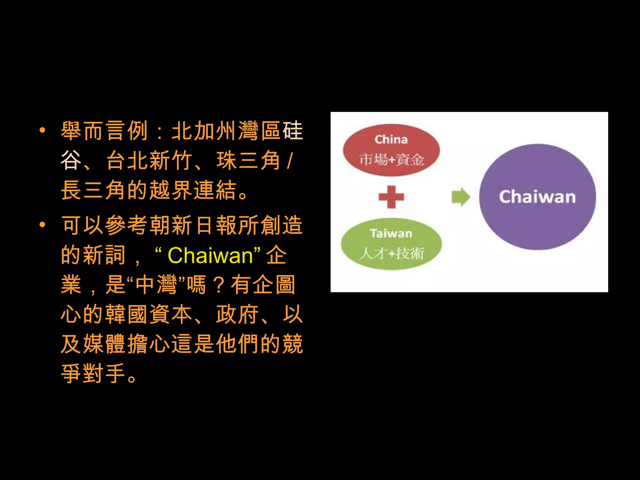 • 舉而言例：北加州灣區硅
谷、台北新竹、珠三角 /
長三角的越界連結。
• 可以參考朝新日報所創造
的新詞， “ Chaiwan” 企
業，是“中灣”嗎？有企圖
心的韓國資本、政府、以
及媒體擔心這是他們的競
爭對手。
 