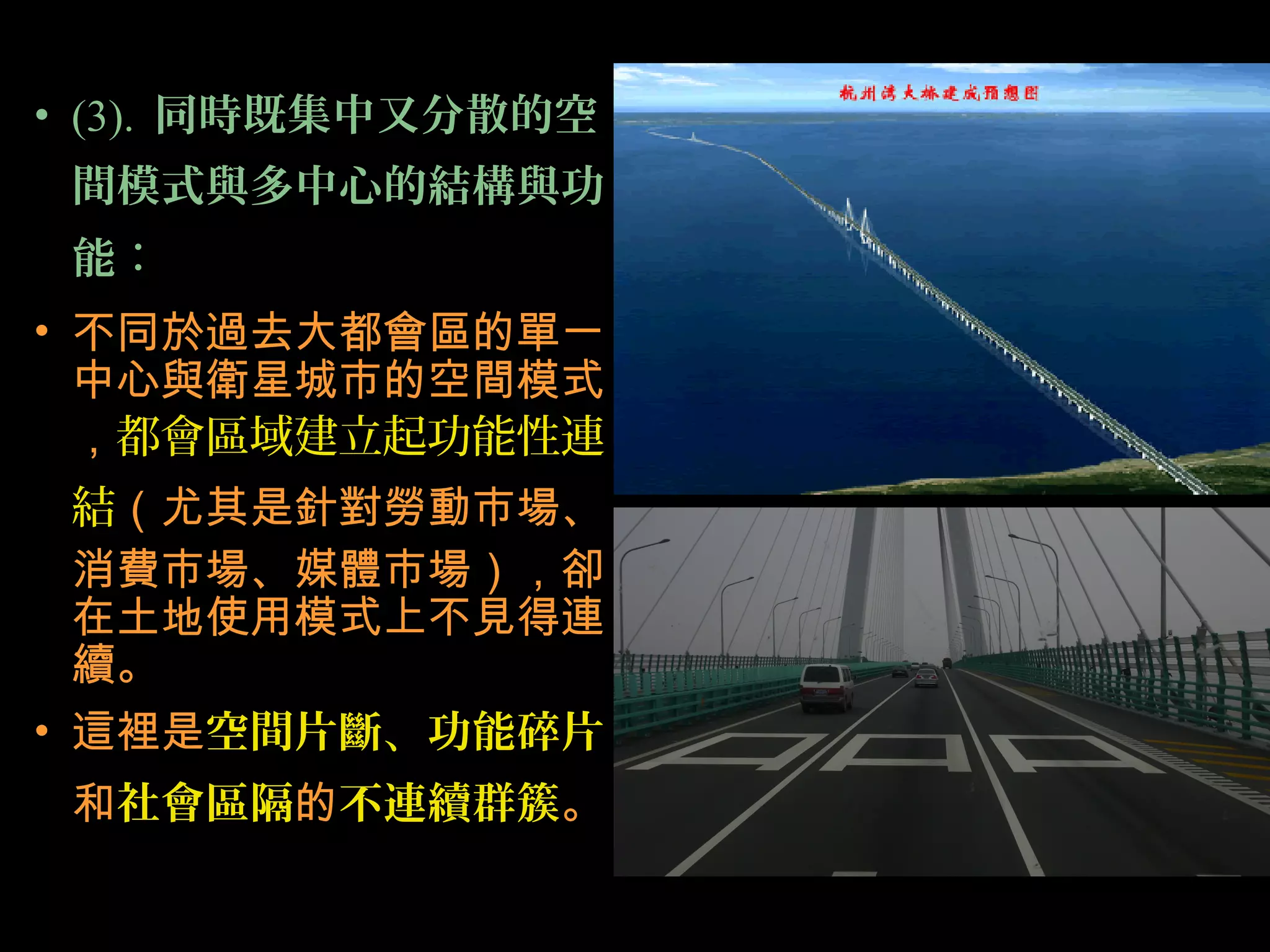 • (3). 同時既集中又分散的空
間模式與多中心的結構與功
能：
• 不同於過去大都會區的單一
中心與衛星城市的空間模式
，都會區域建立起功能性連
結（尤其是針對勞動市場、
消費市場、媒體市場），卻
在土地使用模式上不見得連
續。
• 這裡是空間片斷、功能碎片
和社會區隔的不連續群簇。
 