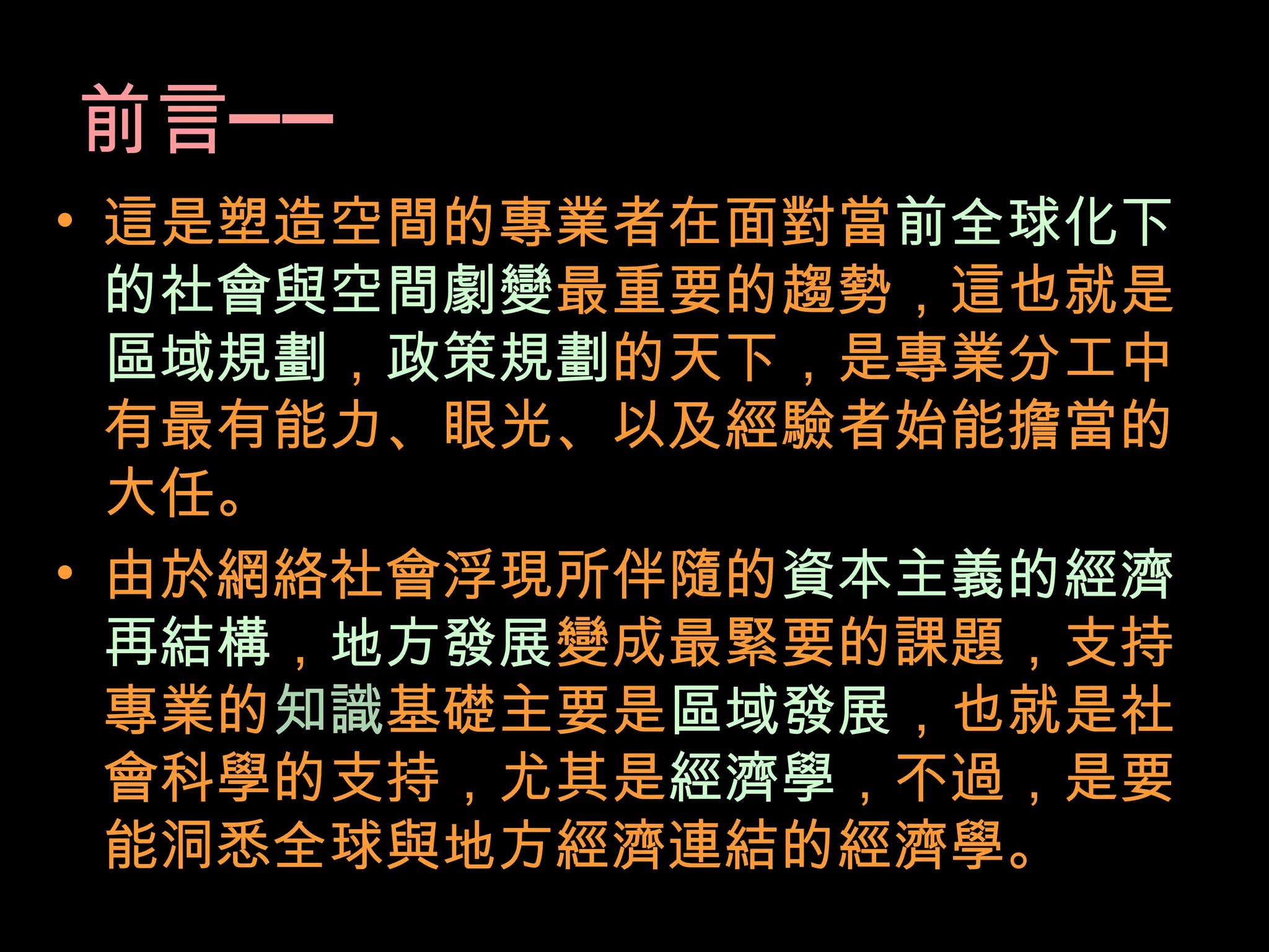 前言──
• 這是塑造空間的專業者在面對當前全球化下
的社會與空間劇變最重要的趨勢，這也就是
區域規劃，政策規劃的天下，是專業分工中
有最有能力、眼光、以及經驗者始能擔當的
大任。
• 由於網絡社會浮現所伴隨的資本主義的經濟
再結構，地方發展變成最緊要的課題，支持
專業的知識基礎主要是區域發展，也就是社
會科學的支持，尤其是經濟學，不過，是要
能洞悉全球與地方經濟連結的經濟學。
 