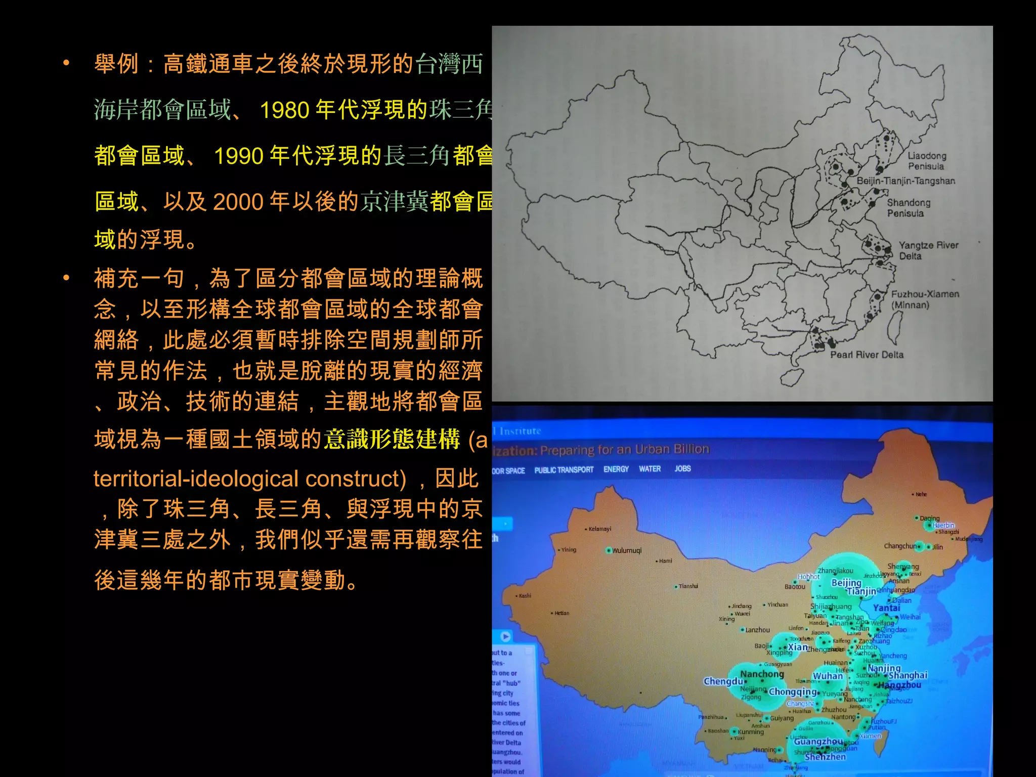 • 舉例：高鐵通車之後終於現形的台灣西
海岸都會區域、 1980 年代浮現的珠三角
都會區域、 1990 年代浮現的長三角都會
區域、以及 2000 年以後的京津冀都會區
域的浮現。
• 補充一句，為了區分都會區域的理論概
念，以至形構全球都會區域的全球都會
網絡，此處必須暫時排除空間規劃師所
常見的作法，也就是脫離的現實的經濟
、政治、技術的連結，主觀地將都會區
域視為一種國土領域的意識形態建構 (a
territorial-ideological construct) ，因此
，除了珠三角、長三角、與浮現中的京
津冀三處之外，我們似乎還需再觀察往
後這幾年的都市現實變動。
 