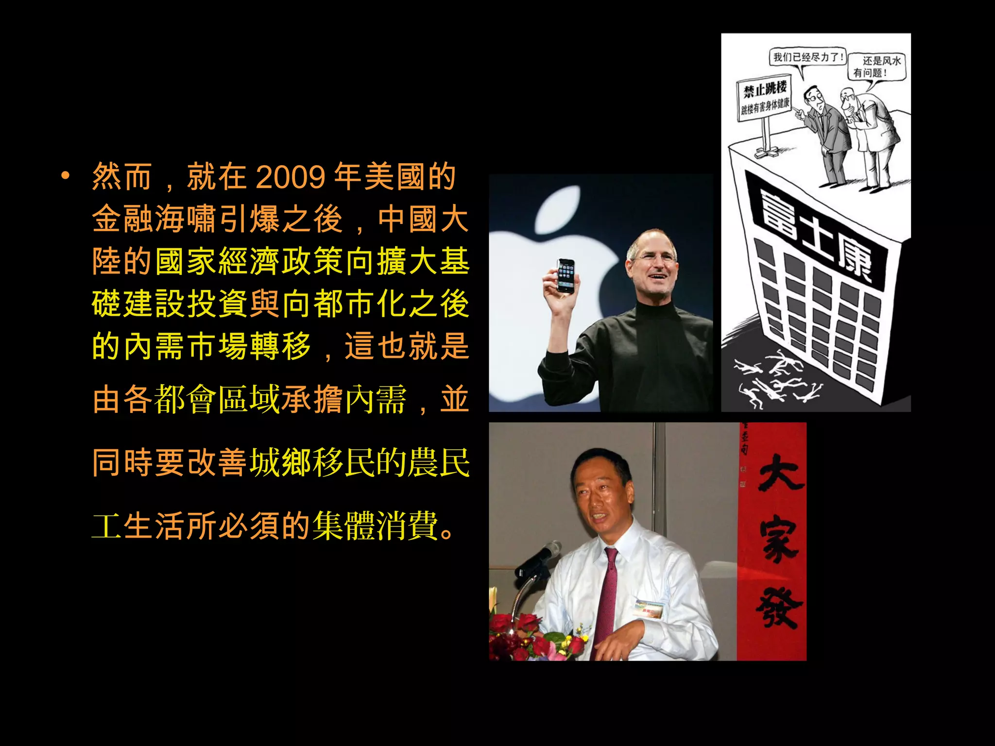 • 然而，就在 2009 年美國的
金融海嘯引爆之後，中國大
陸的國家經濟政策向擴大基
礎建設投資與向都市化之後
的內需市場轉移，這也就是
由各都會區域承擔內需，並
同時要改善城 移民的農民鄉
工生活所必須的集體消費。
 