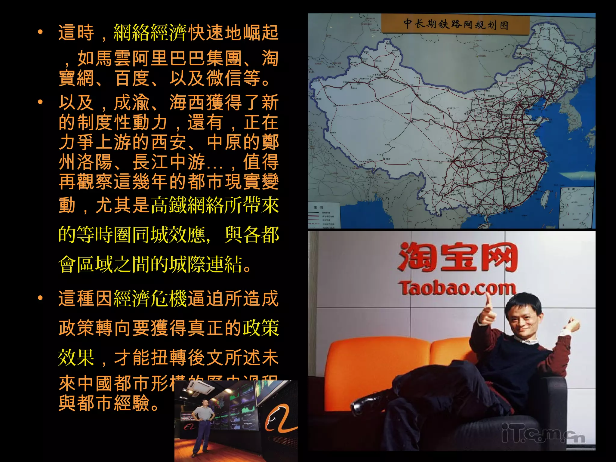• 這時，網絡經濟快速地崛起
，如馬雲阿里巴巴集團、淘
寶網、百度、以及微信等。
• 以及，成渝、海西獲得了新
的制度性動力，還有，正在
力爭上游的西安、中原的鄭
州洛陽、長江中游…，值得
再觀察這幾年的都市現實變
動，尤其是高鐵網絡所帶來
的等時圈同城效應，與各都
會區域之間的城際連結。
• 這種因經濟危機逼迫所造成
政策轉向要獲得真正的政策
效果，才能扭轉後文所述未
來中國都市形構的歷史過程
與都市經驗。
 