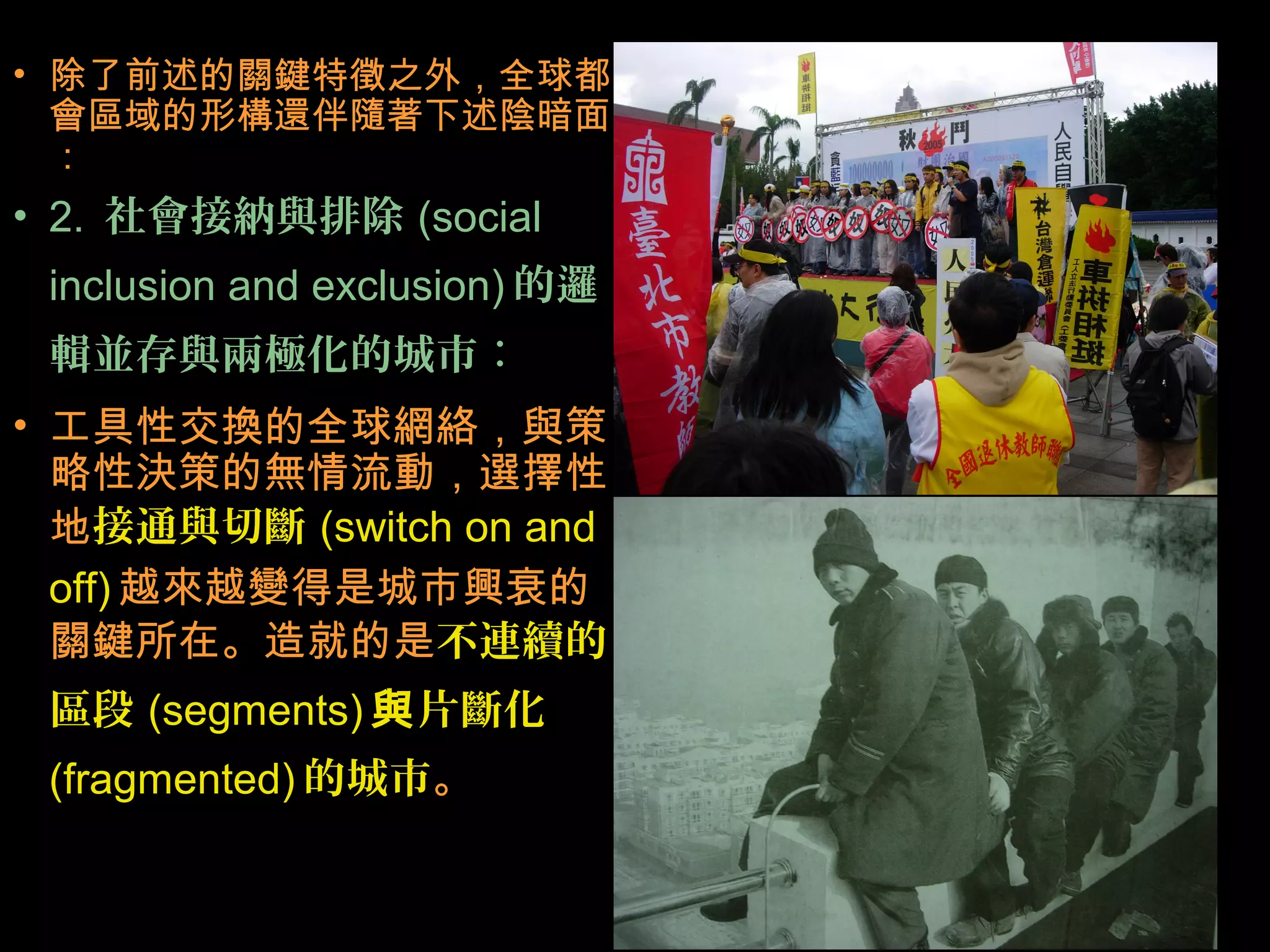 • 除了前述的關鍵特徵之外，全球都
會區域的形構還伴隨著下述陰暗面
：
• 2. 社會接納與排除 (social
inclusion and exclusion) 的邏
輯並存與兩極化的城市：
• 工具性交換的全球網絡，與策
略性決策的無情流動，選擇性
地接通與切斷 (switch on and
off) 越來越變得是城市興衰的
關鍵所在。造就的是不連續的
區段 (segments) 與片斷化
(fragmented) 的城市。
 