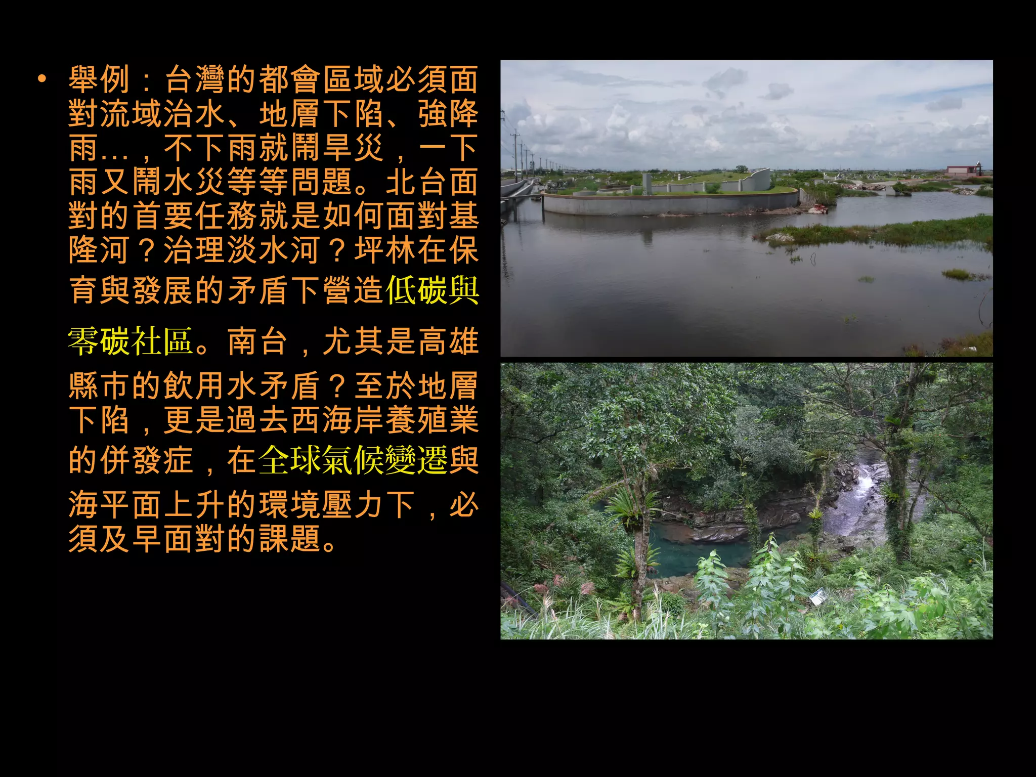 • 舉例：台灣的都會區域必須面
對流域治水、地層下陷、強降
雨…，不下雨就鬧旱災，一下
雨又鬧水災等等問題。北台面
對的首要任務就是如何面對基
隆河？治理淡水河？坪林在保
育與發展的矛盾下營造低 與碳
零 社區碳 。南台，尤其是高雄
縣市的飲用水矛盾？至於地層
下陷，更是過去西海岸養殖業
的併發症，在全球氣候變遷與
海平面上升的環境壓力下，必
須及早面對的課題。
 