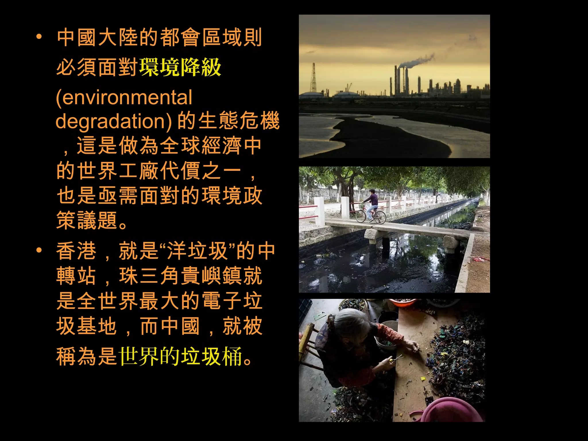 • 中國大陸的都會區域則
必須面對環境降級
(environmental
degradation) 的生態危機
，這是做為全球經濟中
的世界工廠代價之一，
也是亟需面對的環境政
策議題。
• 香港，就是“洋垃圾”的中
轉站，珠三角貴嶼鎮就
是全世界最大的電子垃
圾基地，而中國，就被
稱為是世界的 桶垃圾 。
 