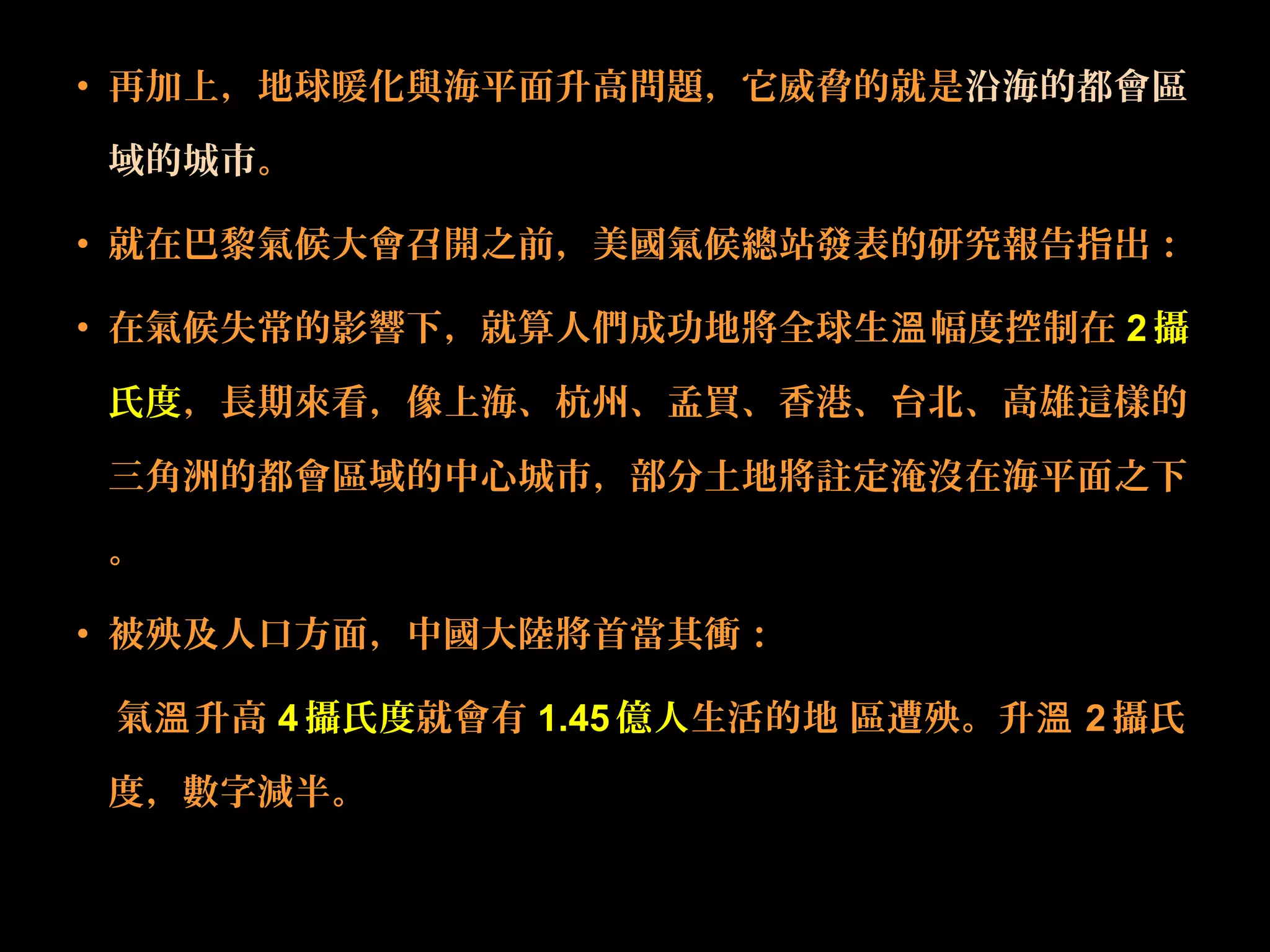 • 再加上，地球暖化與海平面升高問題，它威脅的就是沿海的都會區
域的城市。
• 就在巴黎氣候大會召開之前，美國氣候總站發表的研究報告指出：
• 在氣候失常的影響下，就算人們成功地將全球生 幅度控制在溫 2攝
氏度，長期來看，像上海、杭州、孟買、香港、台北、高雄這樣的
三角洲的都會區域的中心城市，部分土地將註定淹沒在海平面之下
。
• 被殃及人口方面，中國大陸將首當其衝：
氣 升高溫 4 攝氏度就會有 1.45 億人生活的地 區遭殃。升溫 2 攝氏
度，數字減半。
 
