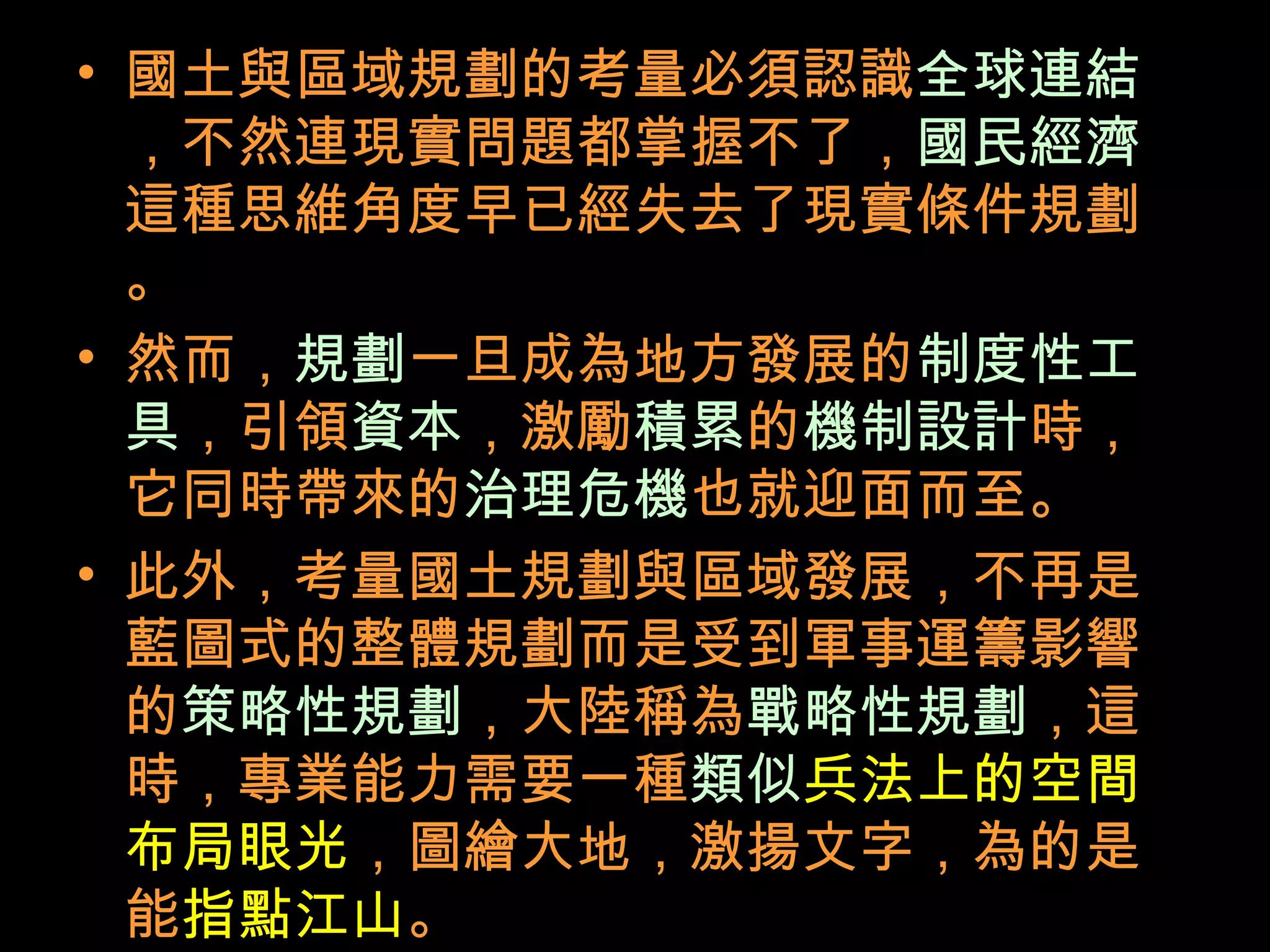 • 國土與區域規劃的考量必須認識全球連結
，不然連現實問題都掌握不了，國民經濟
這種思維角度早已經失去了現實條件規劃
。
• 然而，規劃一旦成為地方發展的制度性工
具，引領資本，激勵積累的機制設計時，
它同時帶來的治理危機也就迎面而至。
• 此外，考量國土規劃與區域發展，不再是
藍圖式的整體規劃而是受到軍事運籌影響
的策略性規劃，大陸稱為戰略性規劃，這
時，專業能力需要一種類似兵法上的空間
布局眼光，圖繪大地，激揚文字，為的是
能指點江山。
 