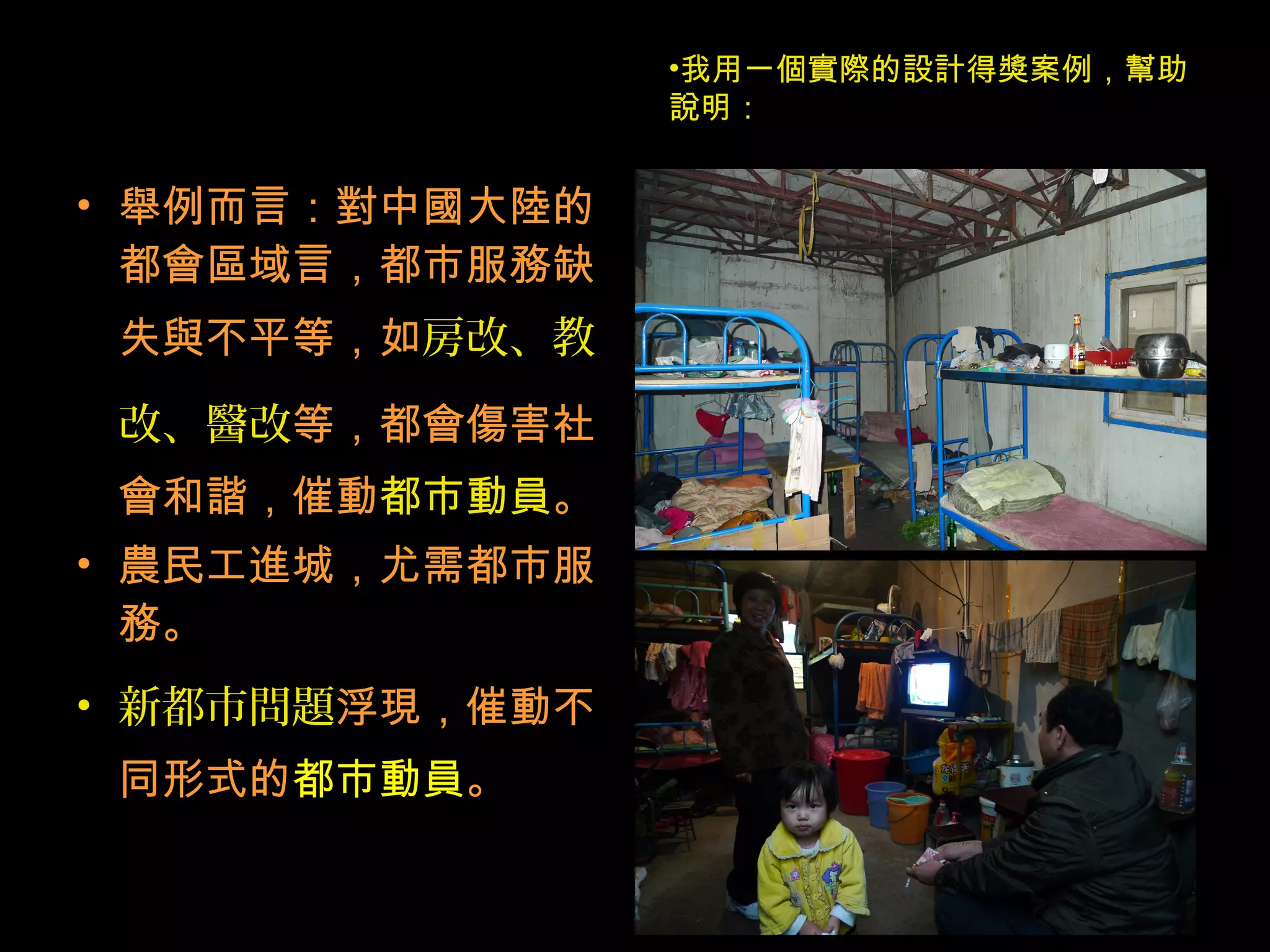 • 舉例而言：對中國大陸的
都會區域言，都市服務缺
失與不平等，如房改、教
改、醫改等，都會傷害社
會和諧，催動都市動員。
• 農民工進城，尤需都市服
務。
• 新都市問題浮現，催動不
同形式的都市動員。
•我用一個實際的設計得獎案例，幫助
說明：
 