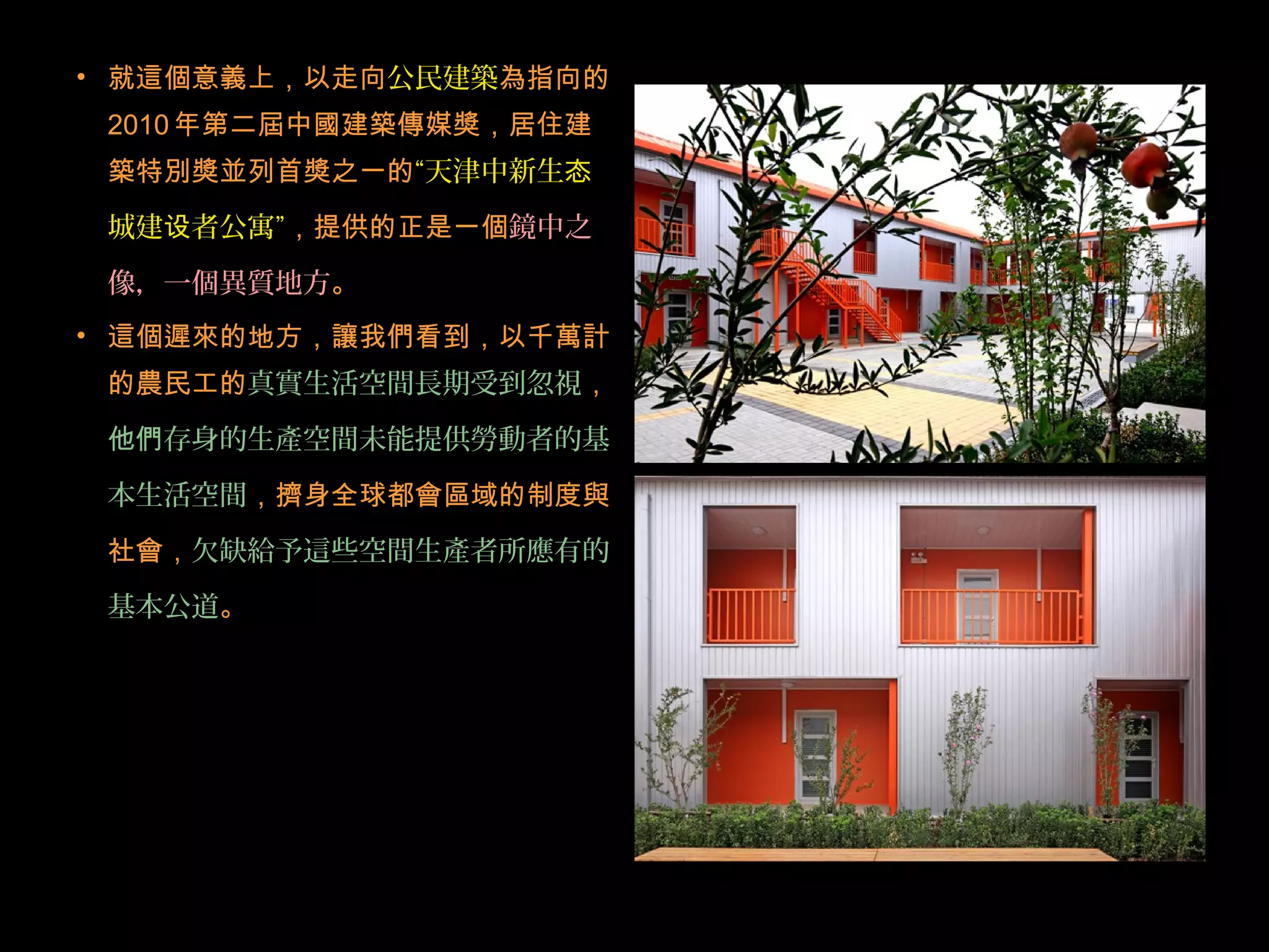 • 就這個意義上，以走向公民建築為指向的
2010年第二屆中國建築傳媒獎，居住建
築特別獎並列首獎之一的“天津中新生态
城建 者公寓设 ”，提供的正是一個鏡中之
像，一個異質地方。
• 這個遲來的地方，讓我們看到，以千萬計
的農民工的真實生活空間長期受到忽視，
他們存身的生產空間未能提供勞動者的基
本生活空間，擠身全球都會區域的制度與
社會，欠缺給予這些空間生產者所應有的
基本公道。
 