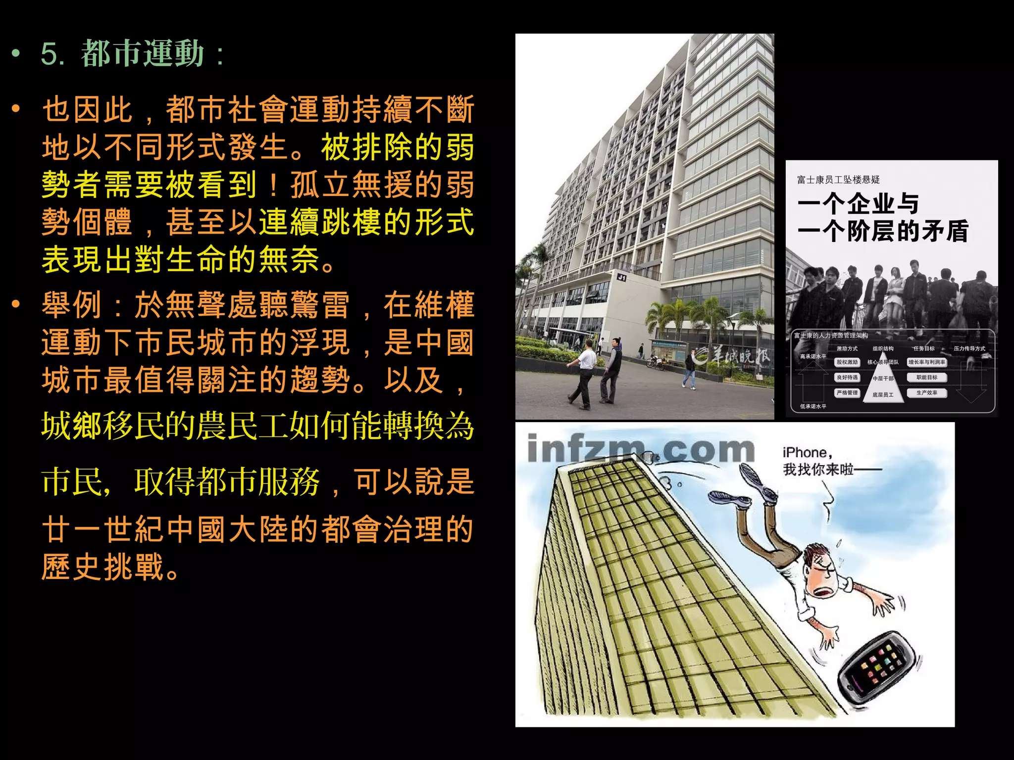 • 5. 都市運動：
• 也因此，都市社會運動持續不斷
地以不同形式發生。被排除的弱
勢者需要被看到！孤立無援的弱
勢個體，甚至以連續跳樓的形式
表現出對生命的無奈。
• 舉例：於無聲處聽驚雷，在維權
運動下市民城市的浮現，是中國
城市最值得關注的趨勢。以及，
城 移民的農民工如何能轉換為鄉
市民，取得都市服務，可以說是
廿一世紀中國大陸的都會治理的
歷史挑戰。
 