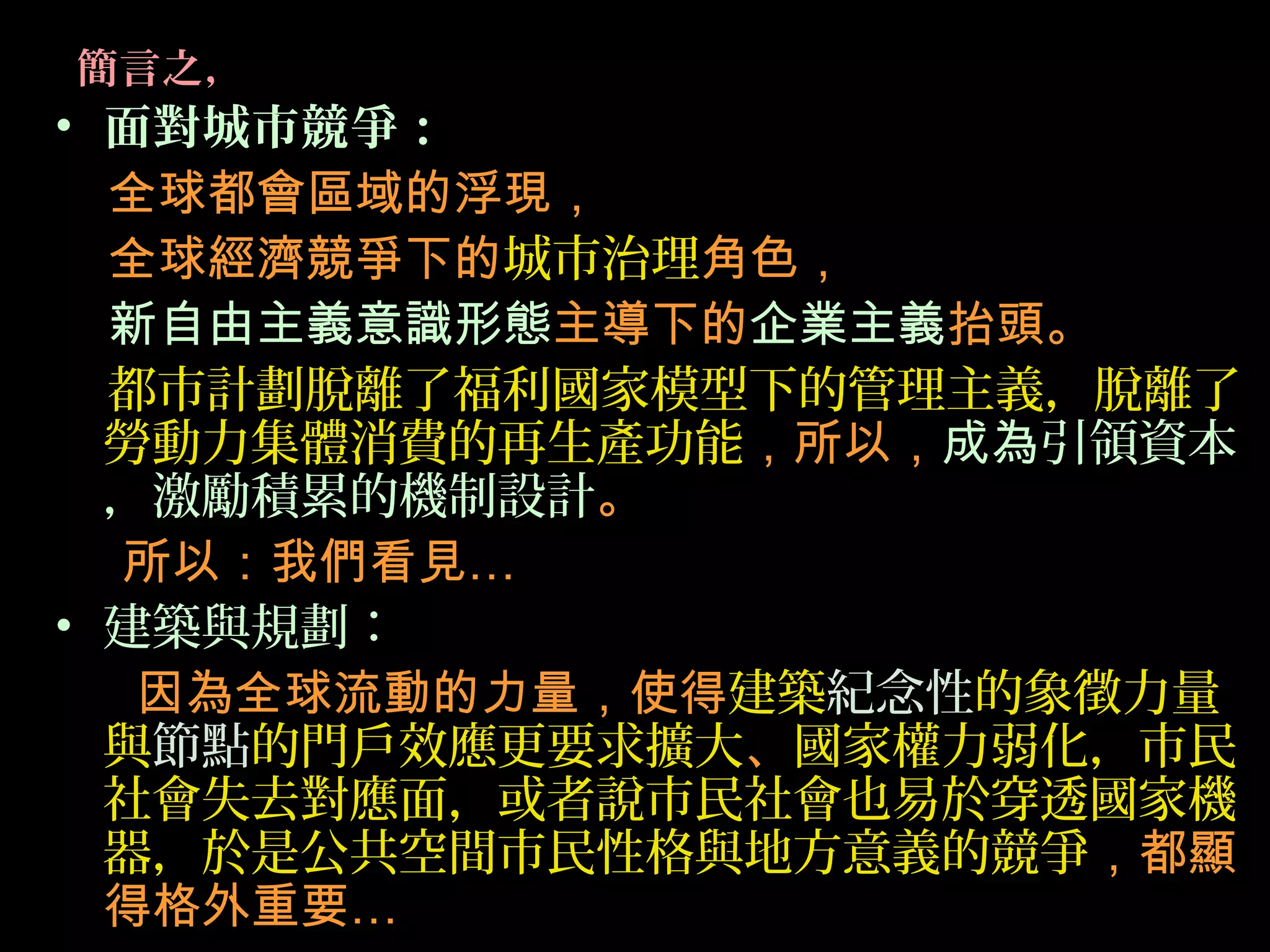 簡言之，
• 面對城市競爭：
全球都會區域的浮現，
全球經濟競爭下的城市治理角色，
新自由主義意識形態主導下的企業主義抬頭。
都市計劃脫離了福利國家模型下的管理主義，脫離了
勞動力集體消費的再生產功能，所以，成為引領資本
，激勵積累的機制設計。
所以：我們看見…
• 建築與規劃：
因為全球流動的力量，使得建築紀念性的象徵力量
與節點的門戶效應更要求擴大、國家權力弱化，市民
社會失去對應面，或者說市民社會也易於穿透國家機
器，於是公共空間市民性格與地方意義的競爭，都顯
得格外重要…
 