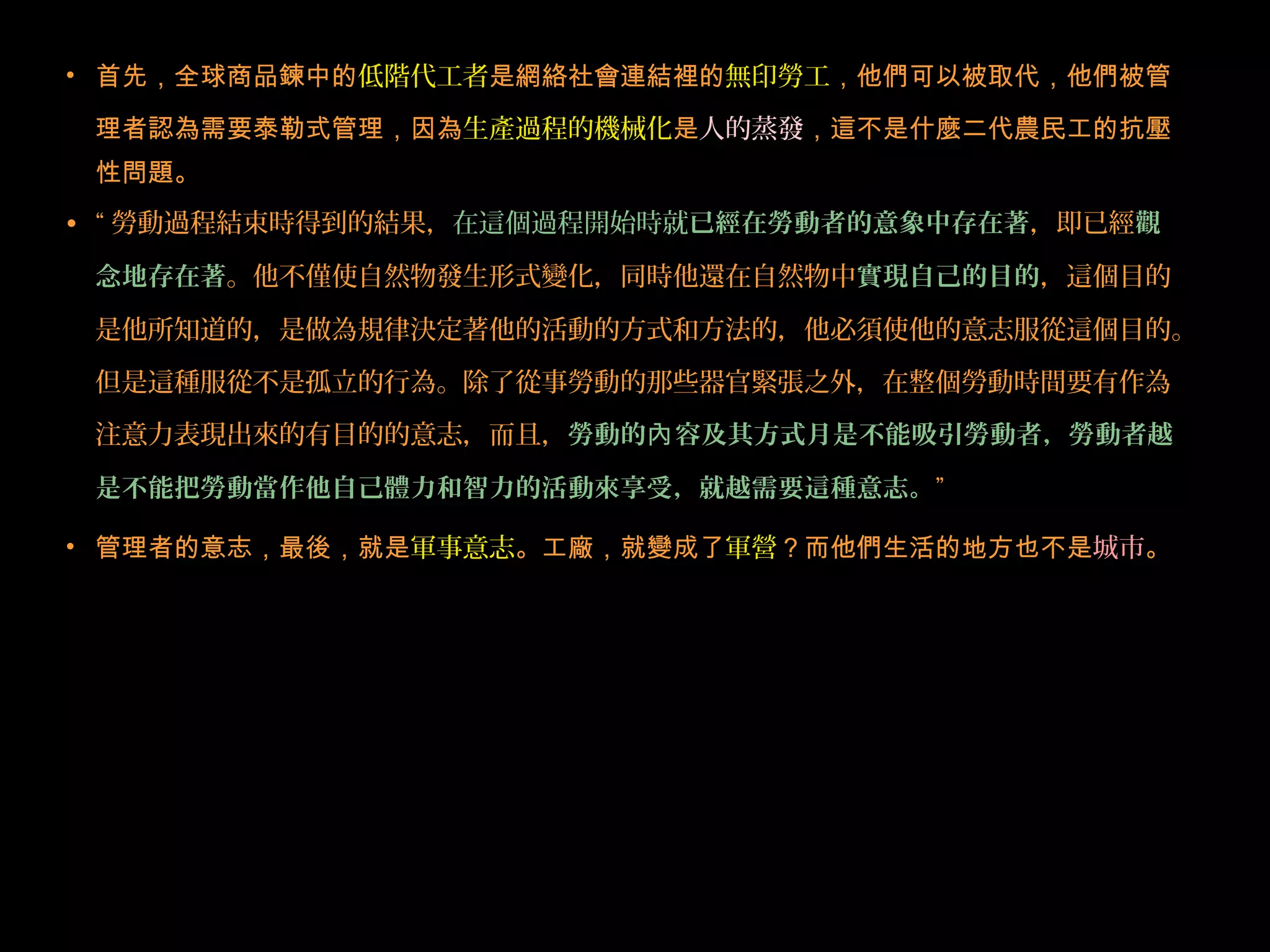 • 首先，全球商品鍊中的低階代工者是網絡社會連結裡的無印勞工，他們可以被取代，他們被管
理者認為需要泰勒式管理，因為生產過程的機械化是人的蒸發，這不是什麼二代農民工的抗壓
性問題。
• “ 勞動過程結束時得到的結果，在這個過程開始時就已經在勞動者的意象中存在著，即已經觀
念地存在著。他不僅使自然物發生形式變化，同時他還在自然物中實現自己的目的，這個目的
是他所知道的，是做為規律決定著他的活動的方式和方法的，他必須使他的意志服從這個目的。
但是這種服從不是孤立的行為。除了從事勞動的那些器官緊張之外，在整個勞動時間要有作為
注意力表現出來的有目的的意志，而且，勞動的 容及其方式月是不能吸引勞動者，勞動者越內
是不能把勞動當作他自己體力和智力的活動來享受，就越需要這種意志。”
• 管理者的意志，最後，就是軍事意志。工廠，就變成了軍營？而他們生活的地方也不是城市。
 