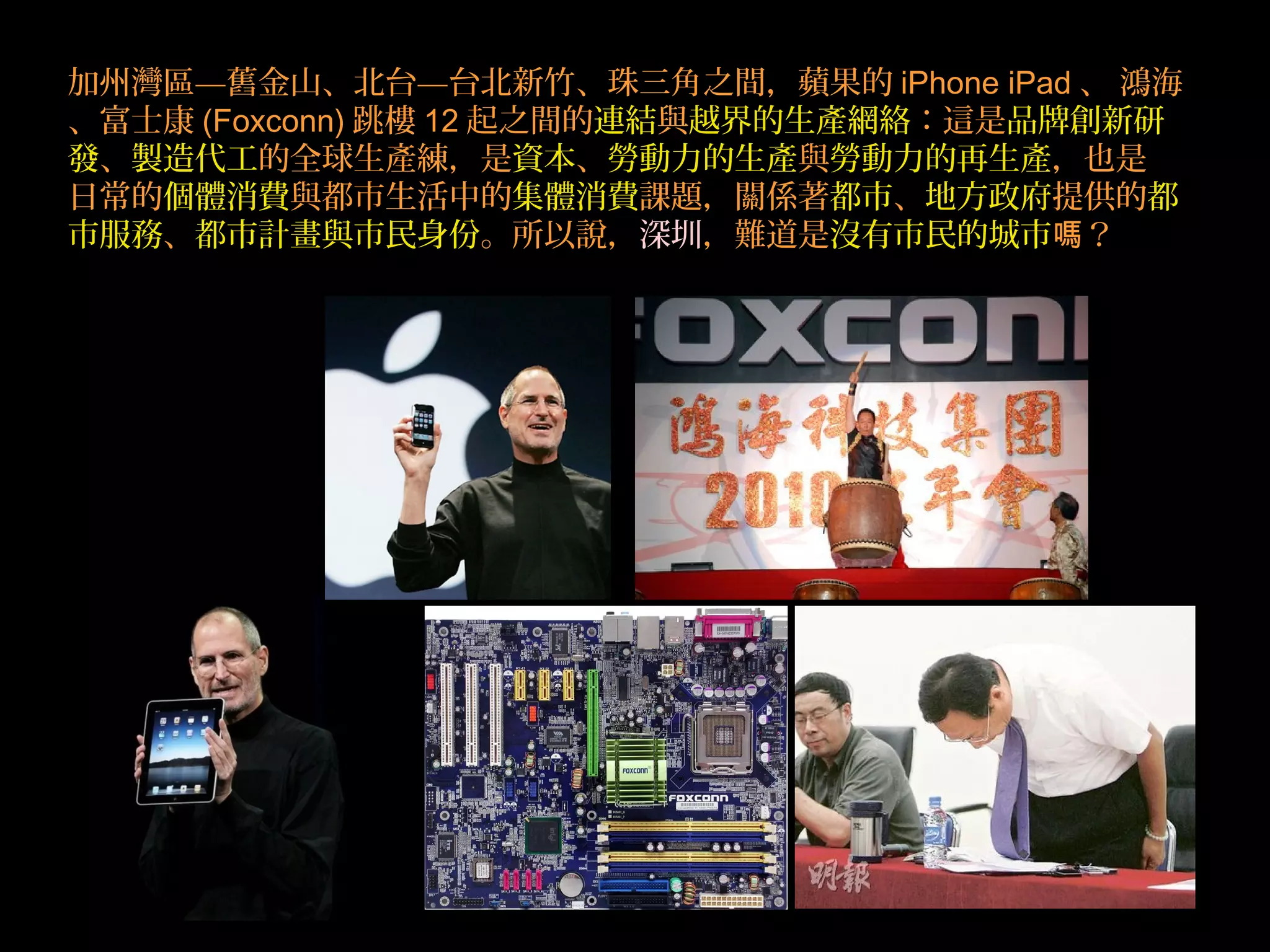 加州灣區—舊金山、北台—台北新竹、珠三角之間，蘋果的 iPhone iPad 、 鴻海
、富士康 (Foxconn) 跳樓 12 起之間的連結與越界的生產網絡：這是品牌創新研
發、製造代工的全球生產練，是資本、勞動力的生產與勞動力的再生產，也是
日常的個體消費與都市生活中的集體消費課題，關係著都市、地方政府提供的都
市服務、都市計畫與市民身份。所以說，深圳，難道是沒有市民的城市 ？嗎
 