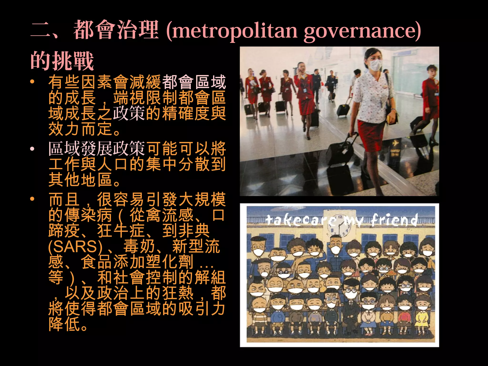 二、都會治理 (metropolitan governance)
的挑戰
• 有些因素會減緩都會區域
的成長，端視限制都會區
域成長之政策的精確度與
效力而定。
• 區域發展政策可能可以將
工作與人口的集中分散到
其他地區。
• 而且，很容易引發大規模
的傳染病（從禽流感、口
蹄疫、狂牛症、到非典
(SARS) 、毒奶、新型流
感、食品添加塑化劑 …
等）、和社會控制的解組
，以及政治上的狂熱，都
將使得都會區域的吸引力
降低。
 