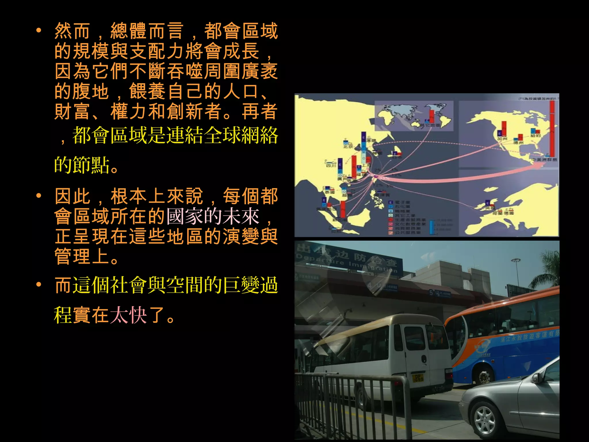 • 然而，總體而言，都會區域
的規模與支配力將會成長，
因為它們不斷吞噬周圍廣袤
的腹地，餵養自己的人口、
財富、權力和創新者。再者
，都會區域是連結全球網絡
的節點。
• 因此，根本上來說，每個都
會區域所在的國家的未來，
正呈現在這些地區的演變與
管理上。
• 而這個社會與空間的巨變過
程實在太快了。
 