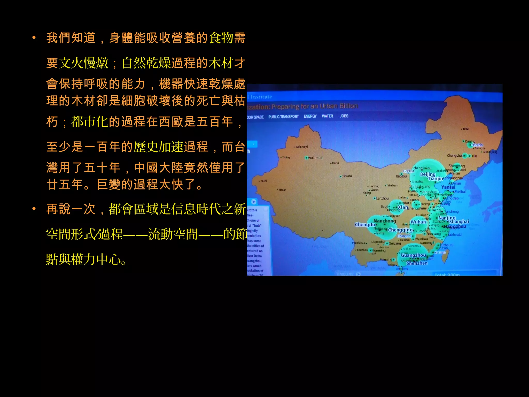 • 我們知道，身體能吸收營養的食物需
要文火慢燉；自然乾燥過程的木材才
會保持呼吸的能力，機器快速乾燥處
理的木材卻是細胞破壞後的死亡與枯
朽；都市化的過程在西歐是五百年，
至少是一百年的歷史加速過程，而台
灣用了五十年，中國大陸竟然僅用了
廿五年。巨變的過程太快了。
• 再說一次，都會區域是信息時代之新
空間形式 過程∕ ——流動空間——的節
點與權力中心。
 