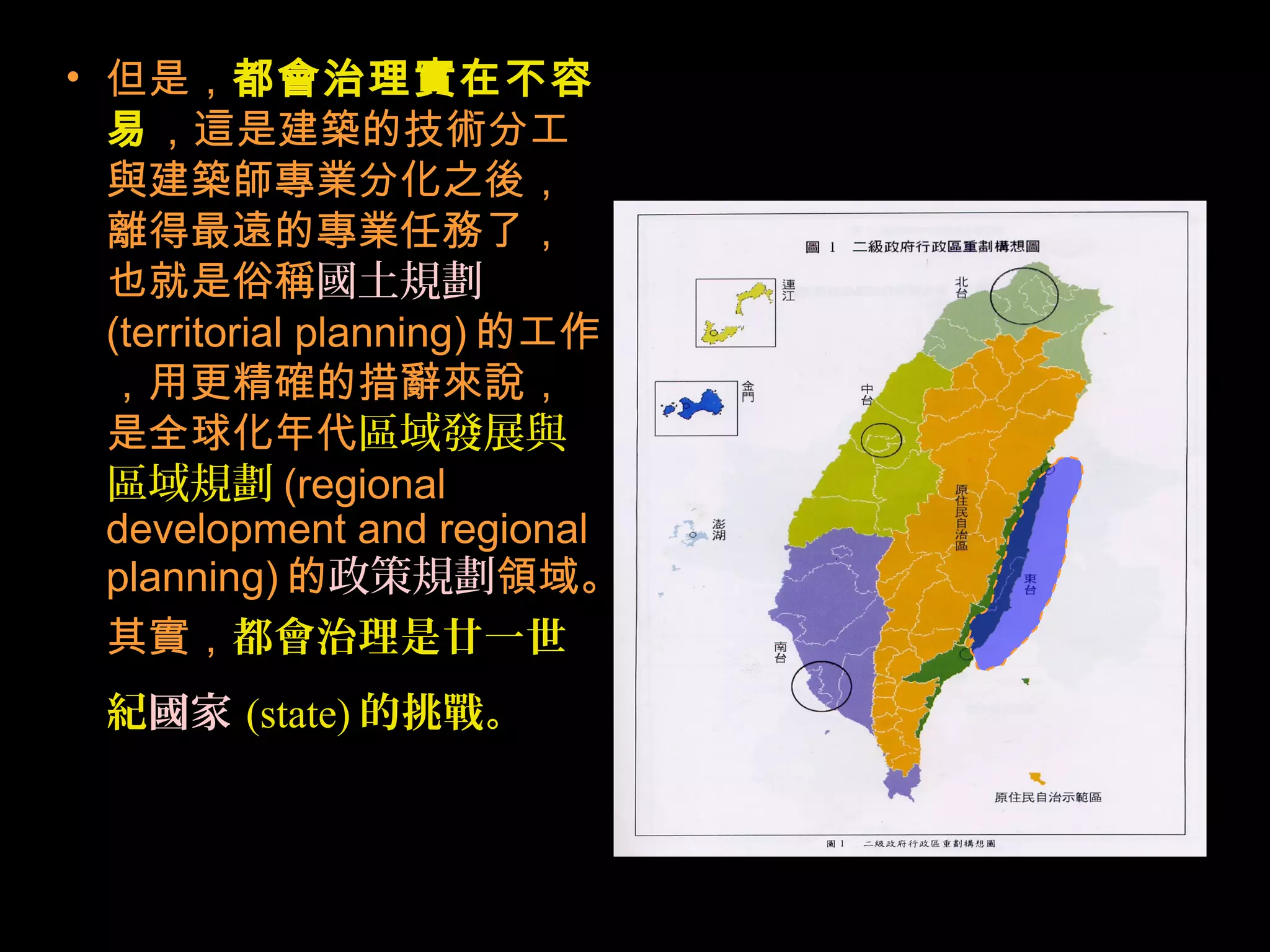 • 但是，都會治理實在不容
易，這是建築的技術分工
與建築師專業分化之後，
離得最遠的專業任務了，
也就是俗稱國土規劃
(territorial planning) 的工作
，用更精確的措辭來說，
是全球化年代區域發展與
區域規劃 (regional
development and regional
planning) 的政策規劃領域。
其實，都會治理是廿一世
紀國家 (state) 的挑戰。
 