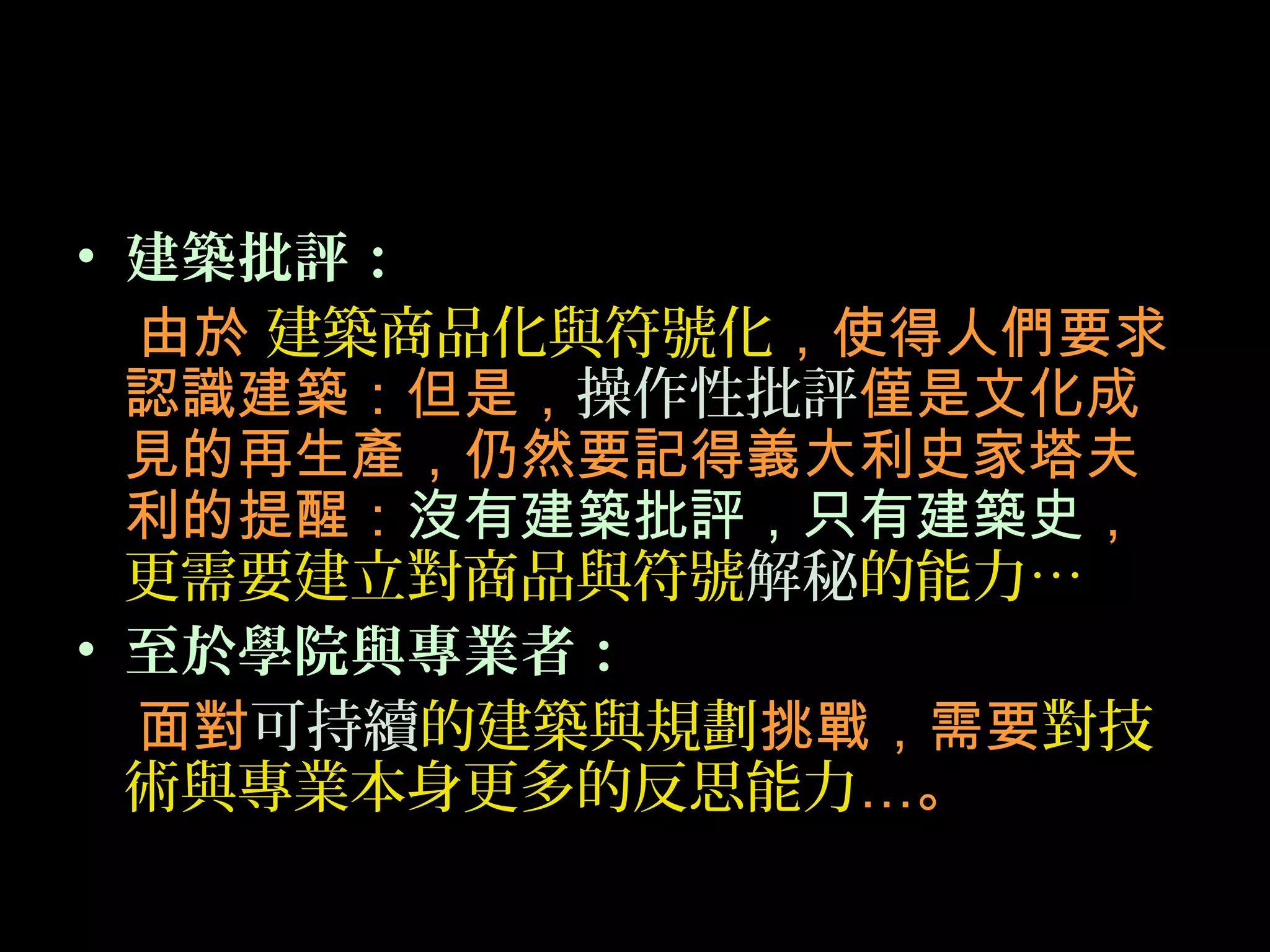 • 建築批評：
由於 建築商品化與符號化，使得人們要求
認識建築：但是，操作性批評僅是文化成
見的再生產，仍然要記得義大利史家塔夫
利的提醒：沒有建築批評，只有建築史，
更需要建立對商品與符號解秘的能力…
• 至於學院與專業者：
面對可持續的建築與規劃挑戰，需要對技
術與專業本身更多的反思能力…。
 