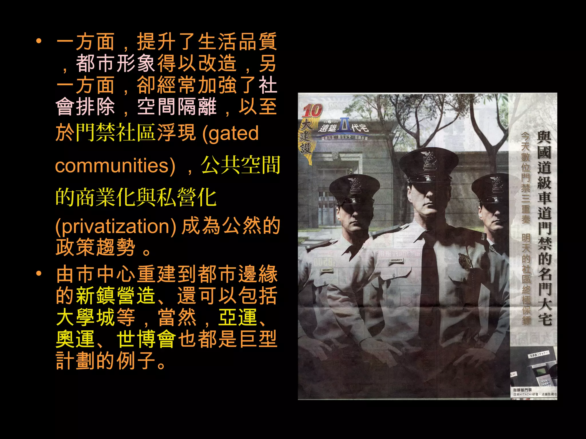 • 一方面，提升了生活品質
，都市形象得以改造，另
一方面，卻經常加強了社
會排除，空間隔離，以至
於門禁社區浮現 (gated
communities) ，公共空間
的商業化與私營化
(privatization) 成為公然的
政策趨勢 。
• 由市中心重建到都市邊緣
的新鎮營造、還可以包括
大學城等，當然，亞運、
奧運、世博會也都是巨型
計劃的例子。
 