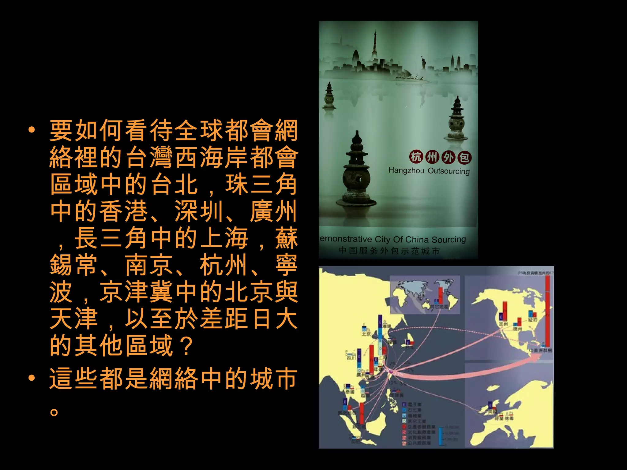 • 要如何看待全球都會網
絡裡的台灣西海岸都會
區域中的台北，珠三角
中的香港、深圳、廣州
，長三角中的上海，蘇
錫常、南京、杭州、寧
波，京津冀中的北京與
天津，以至於差距日大
的其他區域？
• 這些都是網絡中的城市
。
 