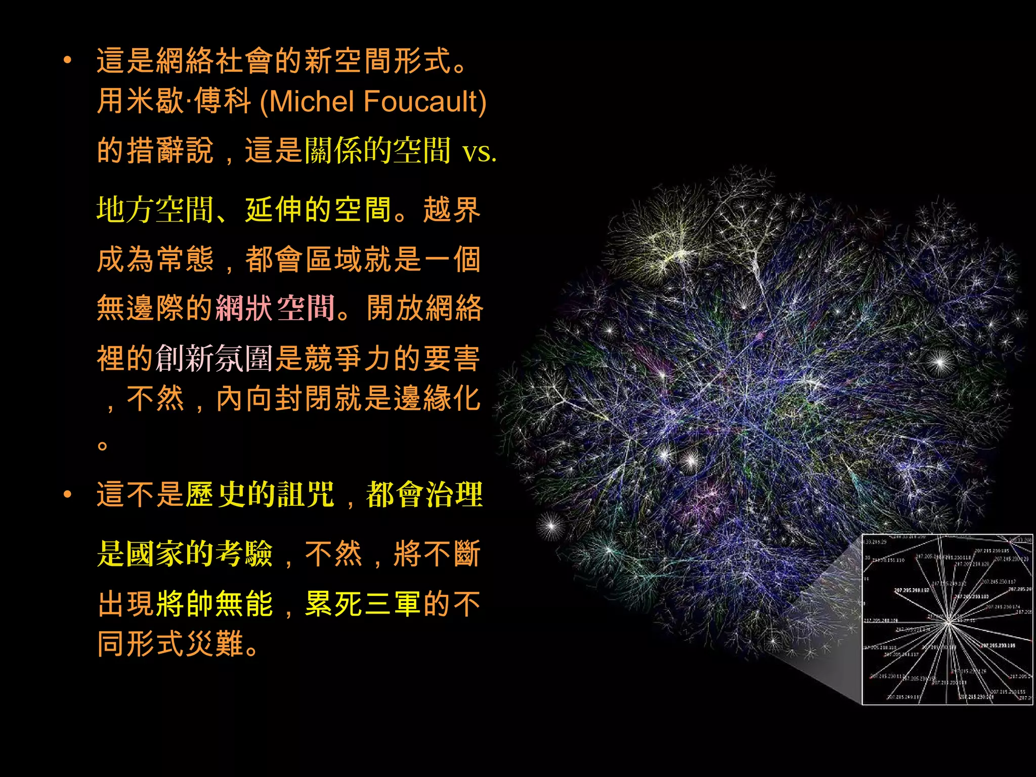 • 這是網絡社會的新空間形式。
用米歇‧傅科 (Michel Foucault)
的措辭說，這是關係的空間 vs.
地方空間、延伸的空間。越界
成為常態，都會區域就是一個
無邊際的網 空間狀 。開放網絡
裡的創新氛圍是競爭力的要害
，不然，內向封閉就是邊緣化
。
• 這不是 史的詛咒歷 ，都會治理
是國家的考驗，不然，將不斷
出現將帥無能，累死三軍的不
同形式災難。
 